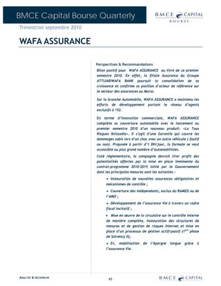 BMCE Capital Bourse Quarterly
Trimestriel septembre 2010

WAFA ASSURANCE

                             Perspectives & Recommandations
                             Bilan positif pour WAFA ASSURANCE au titre de ce premier
                             semestre 2010. En effet, la filiale Assurance du Groupe
                             ATTIJARIWAFA BANK poursuit la consolidation de sa
                             croissance et confirme sa position d’acteur de référence sur
                             le secteur des assurances au Maroc.

                             Sur la branche Automobile, WAFA ASSURANCE a maintenu les
                             efforts de développement portant le réseau d’agents
                             exclusifs à 152.

                             En terme d’innovation commerciale, WAFA ASSURANCE
                             complète sa couverture automobile avec le lancement au
                             premier semestre 2010 d’un nouveau produit: «La Tous
                             Risques Iktissadia». Il s’agit d’une Garantie qui couvre les
                             dommages subis lors d’un choc avec un autre véhicule ( fautif
                             ou non). Proposée à partir d’1 DH/jour, la formule se veut
                             accessible au plus grand nombre d’automobilistes.
                             Coté réglementaire, la compagnie devrait tirer profit des
                             potentialités offertes par la mise en place imminente du
                             contrat-programme 2010-2015 initié par le Gouvernement
                             dont les principales mesures sont les suivantes :
                                  • Instauration de nouvelles assurances obligatoires et
                                  mécanismes de contrôle ;
                                  • Couverture des indépendants, exclus du RAMED ou de
                                  l’AMO ;
                                  • Développement de l’assurance Vie à travers un cadre
                                  fiscal incitatif ;
                                  • Mise en œuvre de la circulaire sur le contrôle interne
                                  de manière complète, instauration des structures de
                                  mesures et de gestion de risques internes et mise en
                                  place d’un processus de gestion actif/passif (1ère phase
                                  de Solvency II),
                                  • Et, mobilisation de l’épargne longue grâce à
                                  l’assurance Vie.




ANALYSE & RECHERCHE                 65
 