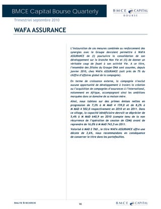 BMCE Capital Bourse Quarterly
Trimestriel septembre 2010

WAFA ASSURANCE

                             L’instauration de ces mesures combinée au renforcement des
                             synergies avec le Groupe devraient permettre à WAFA
                             ASSURANCE de (i) poursuivre la consolidation de son
                             développement sur la branche Non Vie et (ii) de donner un
                             véritable coup de fouet à son activité Vie. A ce titre,
                             l’ensemble des filiales du Groupe ONA sont assurées, depuis
                             janvier 2010, chez WAFA ASSURANCE (soit près de 7% du
                             chiffre d’affaires global de la compagnie).

                             En terme de croissance externe, la compagnie n’exclut
                             aucune opportunité de développement à travers la création
                             ou l’acquisition de compagnies d’assurances à l’international,
                             notamment en Afrique, accompagnant ainsi les ambitions
                             marquées dans ce domaine de sa maison mère.
                             Ainsi, nous tablons sur des primes émises nettes en
                             progression de 7,3% à M MAD 4 159,0 et de 8,2% à
                             M MAD 4 502,0 respectivement en 2010 et en 2011. Dans
                             ce sillage, la capacité bénéficiaire devrait se déprécier de
                             5,4% à M MAD 640,9 en 2010 (compte tenu de la non
                             récurrence de l’opération de cession de CDM) avant de
                             reprendre de 16,0% à M MAD 743,5 en 2011.
                             Valorisé à MAD 2 760 , le titre WAFA ASSURANCE offre une
                             décote de 2,6%, nous recommandons en conséquence
                             de conserver le titre dans les portefeuilles.




ANALYSE & RECHERCHE                 66
 