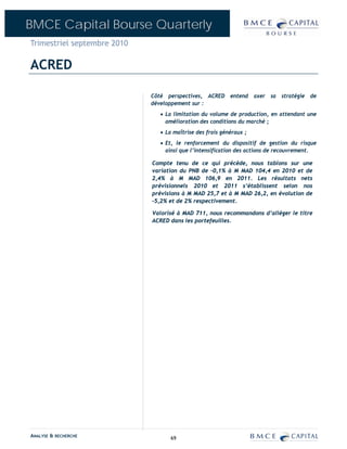 BMCE Capital Bourse Quarterly
Trimestriel septembre 2010

ACRED

                             Côté perspectives, ACRED entend axer sa stratégie de
                             développement sur :
                               • La limitation du volume de production, en attendant une
                                 amélioration des conditions du marché ;
                               • La maîtrise des frais généraux ;
                               • Et, le renforcement du dispositif de gestion du risque
                                 ainsi que l’intensification des actions de recouvrement.

                             Compte tenu de ce qui précède, nous tablons sur une
                             variation du PNB de –0,1% à M MAD 104,4 en 2010 et de
                             2,4% à M MAD 106,9 en 2011. Les résultats nets
                             prévisionnels 2010 et 2011 s’établissent selon nos
                             prévisions à M MAD 25,7 et à M MAD 26,2, en évolution de
                             –5,2% et de 2% respectivement.

                             Valorisé à MAD 711, nous recommandons d’alléger le titre
                             ACRED dans les portefeuilles.




ANALYSE & RECHERCHE                69
 