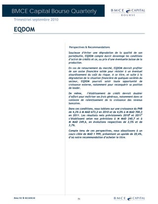 BMCE Capital Bourse Quarterly
Trimestriel septembre 2010

EQDOM

                             Perspectives & Recommandations

                             Soucieuse d’éviter une dégradation de la qualité de son
                             portefeuille, EQDOM compte durcir davantage les conditions
                             d’octroi de crédits et ce, au prix d’une éventuelle baisse de la
                             production.

                             En cas de retournement du marché, EQDOM devrait profiter
                             de son assise financière solide pour résister à un éventuel
                             alourdissement du coût du risque. A ce titre, et suite à la
                             dégradation de la situation financière de quelques sociétés du
                             secteur, EQDOM pourrait saisir toute opportunité de
                             croissance externe, notamment pour reconquérir sa position
                             de leader.

                             De même,       l’établissement de crédit devrait doubler
                             d’effort pour maîtriser ses frais généraux, notamment dans ce
                             contexte de ralentissement de la croissance des revenus
                             bancaires.

                             Dans ces conditions, nous tablons sur une croissance du PNB
                             de 4,3% à M MAD 673,2 en 2010 et de 4,0% à M MAD 700,3
                             en 2011. Les résultats nets prévisionnels 2010E et 2011P
                             s’établissent selon nos prévisions à M MAD 240,7 et à
                             M MAD 249,6, en évolutions respectives de 2,5% et de
                             3,7%.

                             Compte tenu de ces perspectives, nous aboutissons à un
                             cours cible de MAD 1 999, présentant un upside de 20,4%,
                             d’où notre recommandation d’acheter le titre.




ANALYSE & RECHERCHE                 71
 