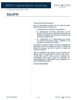 BMCE Capital Bourse Quarterly
Trimestriel septembre 2010

SALAFIN

                             Perspectives & Recommandations
                             Face au ralentissement volontaire de son activité de crédit,
                             SALAFIN aurait choisi de se focaliser sur :
                                • L’amélioration de la qualité de son portefeuille ;
                                • Le développement d’activités génératrices de fees
                                  business, en l’occurrence, la gestion du recouvrement, la
                                  gestion du back-office et de l’assurance et autres services
                                  assurés pour compte de tiers ;
                                • Et, l’amélioration et la modernisations des process
                                  de l’activité Recouvrement propre à SALAFIN, en vue
                                  d’accélérer les reprises sur provisions.
                             Parallèlement, SALAFIN se prépare à travers une réorganisation
                             des process, des SI et de la gestion du risque, à accélérer son
                             rythme de croissance, une fois le retour à la normal des
                             conditions du marché.

                             Dans ces conditions, nous tablons sur une croissance du
                             PNB de 6,5% à M MAD 286,7 en 2010 et de 4,7% à
                             M MAD 300,2 en 2011. Pour sa part, le résultats net
                             prévisionnels 2010 ressort selon nos prévisions en
                             quasi-stagnation à M MAD 100,8 avant de progresser de
                             8,7% à M MAD 109,6 en 2011.

                             Pas de recommandation.




ANALYSE & RECHERCHE                 73
 