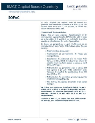 BMCE Capital Bourse Quarterly
Trimestriel septembre 2010

SOFAC
                             Au final, intégrant une dotation nette de reprises aux
                             provisions pour créances en souffrance de M MAD 30,9 (vs. une
                             dotation nette de M MAD 11,1 en S1-2009), le résultat net
                             ressort déficitaire à M MAD –38,8.

                             Perspectives & Recommandations
                             Engagé dans un vaste processus d’assainissement et de
                             restructuration organisationnelle, SOFAC semble subir le poids
                             de la dégradation de la qualité de son portefeuille de crédits,
                             couplé à un ralentissement des ventes d’automobiles.
                             En termes de perspectives, et après l’achèvement de sa
                             restructuration, le plan d’action 2010 s’articule autour des axes
                             suivants :
                                  • Renforcement du réseau propre ;
                                  • Assainissement et      développement    du   réseau   des
                                    correspondants ;
                                  • Consolidation du partenariat avec le réseau Poste
                                    Maroc. A ce titre, SOFAC devrait durcir ses critères de
                                    sélection envers les clients issus de ce réseau, eu égard
                                    à leur profil risqué ;
                                  • Redynamisation du partenariat avec le réseau CIH
                                    (162 agences à fin juin 2010), notamment après
                                    l’annonce de transfert des participations de la CDG
                                    dans SOFAC au CIH ;
                                  • Redynamisation des conventions (grands groupes privés
                                    et administrations publiques) ;
                                  • Mise à niveau des processus de contrôle et de gestion
                                    du risque.

                             De ce fait, nous tablons sur la baisse du PNB de –16,4% à
                             M MAD 101,0 en 2010, et de -4,6% à M MAD 96,4 en 2011.
                             Parallèlement, les résultats prévisionnels 2010 et 2011
                                                                                 E         P


                             devraient s’établir à M MAD –42,1 et à M MAD 2,8
                             respectivement.

                             Valorisée à MAD 221, et compte tenu d’un cours boursier
                             de MAD 290, nous recommandons de vendre le titre.




ANALYSE & RECHERCHE                 75
 