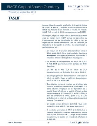BMCE Capital Bourse Quarterly
Trimestriel septembre 2010

TASLIF
                             Dans ce sillage, la capacité bénéficiaire de la société diminue
                             de 24,7% à M MAD 19,2, intégrant un résultat non courant de
                             M MAD 2,2. Retraité de cet élément, le résultat net ressort à
                             M MAD 17,9, en repli de 30,1%, comparativement au S1-2009.

                             Pour sa part, et peu de temps avant sa dissolution et sa fusion
                             avec sa maison mère, SALAF semble se concentrer sur
                             l’assainissement de son portefeuille de crédit et ce, aux
                             dépens de son activité commerciale. Dans ces conditions, les
                             réalisations de la société de crédit à la consommation se
                             profilent comme suit :

                                 • Un encours net de créances à la clientèle en baisse de
                                   20% à M MAD 898,3. Cette situation résulte du choix du
                                   Management de stopper la production en attendant la
                                   résolution définitive de l’opération d’escroquerie ;

                                 • Un encours de refinancement en retrait de 2,9% à
                                   M MAD 804,8 quasi-exclusivement composé de dettes
                                   bancaires ;

                                 • Un PNB de M MAD 22,4 en retrait de 27,1%
                                   consécutivement à la diminution de la marge d’intérêt ;

                                 • Des charges générales d’exploitation en contraction de
                                   40,4% à M MAD 5,2 fixant le coefficient d’exploitation à
                                   23,2% vs. 28,3% au 30/06/2009 ;

                                 • Des dotations nettes de reprises aux provisions pour
                                   créances en souffrance en hausse de 4,5x à M MAD 31,1.
                                   Cette situation s’explique par la dégradation de la
                                   qualité du portefeuille de la société affichant un taux
                                   de contentieux de 32% contre 15,7% au 31/12/2009. Le
                                   taux de couverture se limite, quant à lui, à 22,1%,
                                   probablement en raison de la récupération des camions,
                                   objet de l’escroquerie ;

                                 • Un résultat courant déficitaire de M MAD –13,8, contre
                                   un bénéfice de M MAD 15,1 une année auparavant ;

                                 • Il en résulte une baisse de 97,3% à M MAD 0,2 de la
                                   capacité bénéficiaire, intégrant notamment un résultat
                                   non courant de M MAD 14,3. Corrigé de cet élément
                                   exceptionnel, le résultat net ressortirait déficitaire de
                                   M MAD –8,8.
ANALYSE & RECHERCHE                 77
 