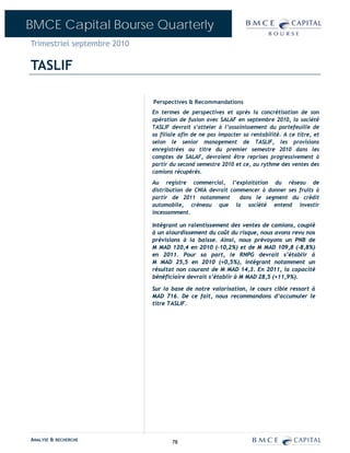 BMCE Capital Bourse Quarterly
Trimestriel septembre 2010

TASLIF

                             Perspectives & Recommandations
                             En termes de perspectives et après la concrétisation de son
                             opération de fusion avec SALAF en septembre 2010, la société
                             TASLIF devrait s’atteler à l’assainissement du portefeuille de
                             sa filiale afin de ne pas impacter sa rentabilité. A ce titre, et
                             selon le senior management de TASLIF, les provisions
                             enregistrées au titre du premier semestre 2010 dans les
                             comptes de SALAF, devraient être reprises progressivement à
                             partir du second semestre 2010 et ce, au rythme des ventes des
                             camions récupérés.
                             Au registre commercial, l’exploitation du réseau de
                             distribution de CNIA devrait commencer à donner ses fruits à
                             partir de 2011 notamment        dans le segment du crédit
                             automobile, créneau que la société entend investir
                             incessamment.

                             Intégrant un ralentissement des ventes de camions, couplé
                             à un alourdissement du coût du risque, nous avons revu nos
                             prévisions à la baisse. Ainsi, nous prévoyons un PNB de
                             M MAD 120,4 en 2010 (-10,2%) et de M MAD 109,8 (-8,8%)
                             en 2011. Pour sa part, le RNPG devrait s’établir à
                             M MAD 25,5 en 2010 (+0,5%), intégrant notamment un
                             résultat non courant de M MAD 14,3. En 2011, la capacité
                             bénéficiaire devrait s’établir à M MAD 28,5 (+11,9%).

                             Sur la base de notre valorisation, le cours cible ressort à
                             MAD 716. De ce fait, nous recommandons d’accumuler le
                             titre TASLIF.




ANALYSE & RECHERCHE                 78
 