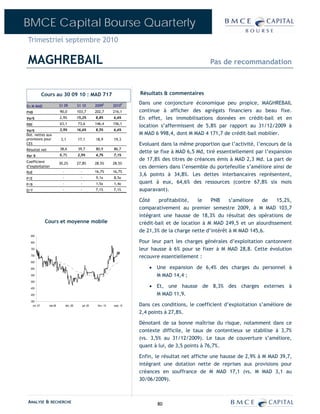 BMCE Capital Bourse Quarterly
Trimestriel septembre 2010

MAGHREBAIL                                                                                                     Pas de recommandation



              Cours au 30 09 10 : MAD 717                                         Résultats & commentaires

                          S1 09           S1 10            2009E       2010P
                                                                                  Dans une conjoncture économique peu propice, MAGHREBAIL
En M MAD
PNB                       90,0            103,7            202,7       216,1      continue à afficher des agrégats financiers au beau fixe.
Var%                      2,9%            15,2%            8,8%        6,6%       En effet, les immobilisations données en crédit-bail et en
RBE                       63,1            73,6             146,4       156,1
                                                                                  location s’affermissent de 5,8% par rapport au 31/12/2009 à
Var%                      3,9%            16,6%            8,5%        6,6%
Dot. nettes aux                                                                   M MAD 6 998,4, dont M MAD 4 171,7 de crédit-bail mobilier.
provisions pour            3,1            17,1             18,9        19,3
CES                                                                               Evoluant dans la même proportion que l’activité, l’encours de la
Résultat net              38,6            39,7             80,9        86,7
                                                                                  dette se fixe à MAD 6,5 Md, tiré essentiellement par l’expansion
Var %                     8,7%            2,9%             4,7%        7,1%
Coefficient
                                                                                  de 17,8% des titres de créances émis à MAD 2,3 Md. La part de
                          30,2%           27,8%            28,5%       28,5%
d’exploitation                                                                    ces derniers dans l’ensemble du portefeuille s’améliore ainsi de
RoE                         -               -              16,7%       16,7%
                                                                                  3,6 points à 34,8%. Les dettes interbancaires représentent,
P/E                         -               -              9,1x        8,5x
P/B                         -               -              1,5x        1,4x       quant à eux, 64,6% des ressources (contre 67,8% six mois
D/Y                         -               -              7,1%        7,1%       auparavant).

                                                                                  Côté    profitabilité,   le   PNB     s’améliore   de   15,2%,
                                                                                  comparativement au premier semestre 2009, à M MAD 103,7
                                                                                  intégrant une hausse de 18,3% du résultat des opérations de
               Cours et moyenne mobile                                            crédit-bail et de location à M MAD 249,5 et un alourdissement
                                                                                  de 21,3% de la charge nette d’intérêt à M MAD 145,6.
  850

  800                                                                             Pour leur part les charges générales d’exploitation cantonnent
  750                                                                             leur hausse à 6% pour se fixer à M MAD 28,8. Cette évolution
  700
                                                                                  recouvre essentiellement :
  650

  600                                                                                 • Une expansion de 6,4% des charges du personnel à
  550                                                                                   M MAD 14,4 ;
  500

  450
                                                                                      • Et, une hausse de 8,3% des charges externes à
  400                                                                                   M MAD 11,9.
  350
    oct.-07      mai-08         déc.-08         juil.-09    févr.-10   sept.-10   Dans ces conditions, le coefficient d’exploitation s’améliore de
                                                                                  2,4 points à 27,8%.

                                                                                  Dénotant de sa bonne maîtrise du risque, notamment dans ce
                                                                                  contexte difficile, le taux de contentieux se stabilise à 3,7%
                                                                                  (vs. 3,5% au 31/12/2009). Le taux de couverture s’améliore,
                                                                                  quant à lui, de 3,5 points à 76,7%.

                                                                                  Enfin, le résultat net affiche une hausse de 2,9% à M MAD 39,7,
                                                                                  intégrant une dotation nette de reprises aux provisions pour
                                                                                  créances en souffrance de M MAD 17,1 (vs. M MAD 3,1 au
                                                                                  30/06/2009).



ANALYSE & RECHERCHE                                                                      80
 