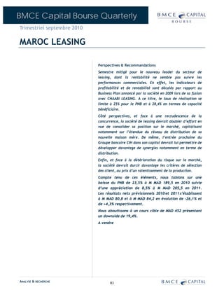 BMCE Capital Bourse Quarterly
Trimestriel septembre 2010

MAROC LEASING

                             Perspectives & Recommandations
                             Semestre mitigé pour le nouveau leader du secteur de
                             leasing, dont la rentabilité ne semble pas suivre les
                             performances commerciales. En effet, les indicateurs de
                             profitabilité et de rentabilité sont décalés par rapport au
                             Business Plan annoncé par la société en 2009 lors de sa fusion
                             avec CHAABI LEASING. A ce titre, le taux de réalisation se
                             limite à 25% pour le PNB et à 28,4% en termes de capacité
                             bénéficiaire.
                             Côté perspectives, et face à une recrudescence de la
                             concurrence, la société de leasing devrait doubler d’effort en
                             vue de consolider sa position sur le marché, capitalisant
                             notamment sur l’étendue du réseau de distribution de sa
                             nouvelle maison mère. De même, l’entrée prochaine du
                             Groupe bancaire CIH dans son capital devrait lui permettre de
                             développer davantage de synergies notamment en terme de
                             distribution.
                             Enfin, et face à la détérioration du risque sur le marché,
                             la société devrait durcir davantage les critères de sélection
                             des client, au prix d’un ralentissement de la production.
                             Compte tenu de ces éléments, nous tablons sur une
                             baisse du PNB de 23,5% à M MAD 189,5 en 2010 suivie
                             d’une appréciation de 8,5% à M MAD 205,5 en 2011.
                             Les résultats nets prévisionnels 2010 et 2011 s’établissent
                             à M MAD 80,8 et à M MAD 84,2 en évolution de –26,1% et
                             de +4,3% respectivement.
                             Nous aboutissons à un cours cible de MAD 452 présentant
                             un downside de 19,4%.
                             A vendre




ANALYSE & RECHERCHE                 83
 