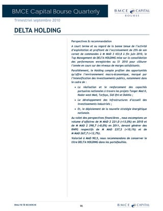 BMCE Capital Bourse Quarterly
Trimestriel septembre 2010

DELTA HOLDING
                             Perspectives & recommandation
                             A court terme et au regard de la bonne tenue de l’activité
                             d’exploitation et profitant de l’accroissement de 25% de son
                             carnet de commandes à M MAD 3 433,8 à fin juin 2010, le
                             Top Management de DELTA HOLDING mise sur la consolidation
                             des performances enregistrées au S1 2010 pour clôturer
                             l’année en cours sur des niveaux de marges satisfaisants.
                             Parallèlement, le Holding compte profiter des opportunités
                             qu’offre l’environnement macro-économique, marqué par
                             l’intensification des investissements publics, notamment dans
                             le cadre de :
                               • La réalisation et le renforcement des capacités
                                 portuaires nationales à travers les projets Tanger Med II,
                                 Nador west Med, Tarfaya, Sidi Ifni et Dakhla ;
                               • Le développement des infrastructures d’accueil des
                                 investissements industriels ;
                               • Et, le déploiement de la nouvelle stratégie énergétique
                                 nationale.
                             Au volet des perspectives financières , nous escomptons un
                             volume d’affaires de M MAD 2 221,0 (+13,0%) en 2010 et
                             de M MAD 2 398,7 (+8,0%) en 2011, devant générer des
                             RNPG respectifs de M MAD 237,5 (+10,1%) et de
                             M MAD 267,7 (+12,7%).
                             Valorisé à MAD 90,5, nous recommandons de conserver le
                             titre DELTA HOLDING dans les portefeuilles.




ANALYSE & RECHERCHE                 86
 