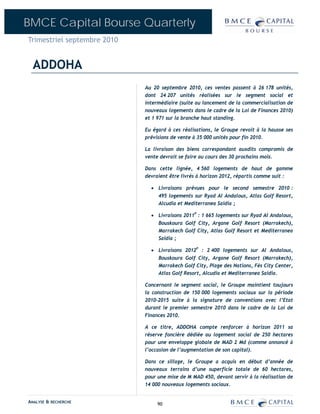 BMCE Capital Bourse Quarterly
Trimestriel septembre 2010


  ADDOHA
                             Au 20 septembre 2010, ces ventes passent à 26 178 unités,
                             dont 24 207 unités réalisées sur le segment social et
                             intermédiaire (suite au lancement de la commercialisation de
                             nouveaux logements dans le cadre de la Loi de Finances 2010)
                             et 1 971 sur la branche haut standing.

                             Eu égard à ces réalisations, le Groupe revoit à la hausse ses
                             prévisions de vente à 35 000 unités pour fin 2010.

                             La livraison des biens correspondant auxdits compromis de
                             vente devrait se faire au cours des 30 prochains mois.

                             Dans cette lignée, 4 560 logements de haut de gamme
                             devraient être livrés à horizon 2012, répartis comme suit :

                               • Livraisons prévues pour le second semestre 2010 :
                                 495 logements sur Ryad Al Andalous, Atlas Golf Resort,
                                 Alcudia et Mediterranea Saidia ;

                               • Livraisons 2011P : 1 665 logements sur Ryad Al Andalous,
                                 Bouskoura Golf City, Argane Golf Resort (Marrakech),
                                 Marrakech Golf City, Atlas Golf Resort et Mediterranea
                                 Saidia ;

                               • Livraisons 2012P : 2 400 logements sur Al Andalous,
                                 Bouskoura Golf City, Argane Golf Resort (Marrakech),
                                 Marrakech Golf City, Plage des Nations, Fès City Center,
                                 Atlas Golf Resort, Alcudia et Mediterranea Saidia.

                             Concernant le segment social, le Groupe maintient toujours
                             la construction de 150 000 logements sociaux sur la période
                             2010-2015 suite à la signature de conventions avec l’Etat
                             durant le premier semestre 2010 dans le cadre de la Loi de
                             Finances 2010.

                             A ce titre, ADDOHA compte renforcer à horizon 2011 sa
                             réserve foncière dédiée au logement social de 250 hectares
                             pour une enveloppe globale de MAD 2 Md (comme annoncé à
                             l’occasion de l’augmentation de son capital).

                             Dans ce sillage, le Groupe a acquis en début d’année de
                             nouveaux terrains d’une superficie totale de 60 hectares,
                             pour une mise de M MAD 450, devant servir à la réalisation de
                             14 000 nouveaux logements sociaux.


ANALYSE & RECHERCHE               90
 