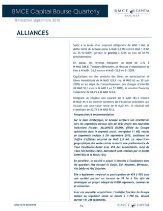 BMCE Capital Bourse Quarterly
Trimestriel septembre 2010


  ALLIANCES
                             Suite à la levée d’un emprunt obligataire de MAD 1 Md, la
                             dette nette du Groupe passe à MAD 3,3 Md contre MAD 1,8 Md
                             au 31/12/2009, portant le gearing à 123% au lieu de 65,9%
                             précédemment.

                             En social, les revenus marquent un bond de 3,7x à
                             M MAD 386,8. Toujours déficitaire, le résultat d’exploitation se
                             fixe à M MAD – 26,5 contre M MAD –31,8 en S1 2009.

                             Capitalisant sur des produits des titres de participation et
                             titres immobilisés de M MAD 129,9 (vs. M MAD 63 au 30 juin
                             2009) et en dépit de l’alourdissement des charges d’intérêts
                             (M MAD 36,3 contre M MAD 1 en S1 2009), le résultat financier
                             s’apprécie de 69,2% à M MAD 124,6.

                             Intégrant un résultat non courant de K MAD 183,3 (contre
                             M MAD 44,4 au premier semestre de l’exercice précédent qui
                             incluait une plus-value nette de M MAD 44), le résultat net
                             s’améliore de 20,7% à M MAD 95,5.
                             Perspectives & recommandation

                             Sur le plan stratégique, le Groupe accélère son orientation
                             vers les logements sociaux afin de tirer profit des nouvelles
                             incitations fiscales. ALLIANCES DARNA, filiale du Groupe
                             spécialisée dans le segment social, enregistre 11 482 ventes
                             de logements sociaux à fin septembre 2010, totalisant un
                             chiffre d’affaires sécurisé de MAD 2,8 Md. La répartition
                             géographique des ventes laisse ressortir une prédominance de
                             l’axe Casablanca-Rabat avec 45% des écoulements, suivi de
                             l’axe Fès-Kenitra (22%), Marrakech (20% réalisés par le projet
                             CHWITER) et le Nord (13%).

                             En parallèle, la société a acquis 5 terrains à Casablanca dans
                             les quartiers Hay Hassani El Oulfa, Sidi Moumen, Bernoussi,
                             Aïn Sebâa et Had Soualem.

                             Elle a également renforcé sa participation de 45% à 95% dans
                             une société portant un terrain de 91 ha à Fès afin de
                             développer un projet intégré de 8 000 logements, commerces
                             et animation.

                             Avec ces nouvelles acquisitions, l’assiette foncière du Groupe
                             dédiée au logement social se monte à 1 750 ha, devant
                             abriter 141 248 logements.
ANALYSE & RECHERCHE               93
 