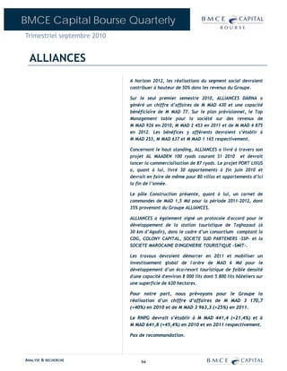 BMCE Capital Bourse Quarterly
Trimestriel septembre 2010


  ALLIANCES
                             A horizon 2012, les réalisations du segment social devraient
                             contribuer à hauteur de 50% dans les revenus du Groupe.

                             Sur le seul premier semestre 2010, ALLIANCES DARNA a
                             généré un chiffre d’affaires de M MAD 430 et une capacité
                             bénéficiaire de M MAD 77. Sur le plan prévisionnel, le Top
                             Management table pour la société sur des revenus de
                             M MAD 926 en 2010, M MAD 2 453 en 2011 et de M MAD 4 875
                             en 2012. Les bénéfices y afférents devraient s’établir à
                             M MAD 253, M MAD 637 et M MAD 1 165 respectivement.

                             Concernant le haut standing, ALLIANCES a livré à travers son
                             projet AL MAADEN 100 ryads courant S1 2010 et devrait
                             lancer la commercialisation de 87 ryads. Le projet PORT LIXUS
                             a, quant à lui, livré 30 appartements à fin juin 2010 et
                             devrait en faire de même pour 80 villas et appartements d’ici
                             la fin de l’année.

                             Le pôle Construction présente, quant à lui, un carnet de
                             commandes de MAD 1,5 Md pour la période 2011-2012, dont
                             35% provenant du Groupe ALLIANCES.

                             ALLIANCES a également signé un protocole d'accord pour        le
                             développement de la station touristique de Taghazout          (à
                             30 km d’Agadir), dans le cadre d’un consortium comptant       la
                             CDG, COLONY CAPITAL, SOCIETE SUD PARTENERS –SSP- et           la
                             SOCIETE MAROCAINE D'INGENIERIE TOURISTIQUE –SMIT-.

                             Les travaux devraient démarrer en 2011 et mobiliser un
                             investissement global de l'ordre de MAD 6 Md pour le
                             développement d’un éco-resort touristique de faible densité
                             d'une capacité d'environ 8 000 lits dont 5 800 lits hôteliers sur
                             une superficie de 630 hectares.

                             Pour notre part, nous prévoyons pour le Groupe la
                             réalisation d’un chiffre d’affaires de M MAD 3 170,7
                             (+40%) en 2010 et de M MAD 3 963,3 (+25%) en 2011.

                             Le RNPG devrait s’établir à M MAD 441,4 (+21,4%) et à
                             M MAD 641,8 (+45,4%) en 2010 et en 2011 respectivement.

                             Pas de recommandation.




ANALYSE & RECHERCHE               94
 