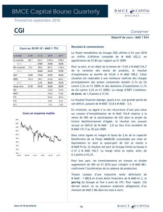 BMCE Capital Bourse Quarterly
 Trimestriel septembre 2010

 CGI                                                                                                                           Conserver
                                                                                                               Objectif de cours : MAD 1 824


                                                                              Résultats & commentaires
          Cours au 30 09 10 : MAD 1 753
                                                                              La filiale immobilière du Groupe CDG affiche à fin juin 2010
en M MAD             S1-09              S1-10          2010E          2011P
                                                                              un chiffre d’affaires consolidé de M MAD 622,3, en
CA consolidé         487,1              622,3          3 074,4      3 996,7   appréciation de 27,8% par rapport au S1 2009.
      Var %               -             27,8%          35,0%          30,0%
REX consolidé         75,4              108,2          857,4        1 182,5   Pour sa part, et en dépit de la baisse de 17,6% à M MAD 516,7
      Var %               -             43,6%          43,3%          37,9%   de la variation des stocks de produits, le résultat
MOP                  15,5%              17,4%          27,9%          29,6%   d’exploitation se bonifie de 43,6% à M MAD 108,2. Cette
RNPG                 153,4              156,7          614,8          834,3   situation est redevable à une meilleure maîtrise des charges
      Var %               -             2,1%           40,6%          35,7%   principalement des achats consommés stockés (1,7x du CA
Marge nette          31,5%              25,2%          20,0%          20,9%   contre 2,2x en S1 2009) et des dotations d’exploitation (1,1%
RoE                       -              -             13,2%          16,3%   du CA contre 3,2% en S1 2009). La marge d’EBIT s’améliore,
ROCE                      -               -            10,5%          13,6%   de facto, de 1,9 points à 17,4%.
P/E                       -              -             52,5x          38,7x
P/B                       -               -             6,9x           6,3x   Le résultat financier éponge, quant à lui, une grande partie de
D/Y                       -              -              1,1%           1,2%   son déficit, passant de M MAD -33,8 à M MAD – 3,4.

                                                                              En revanche, eu égard à la non récurrence d’une plus-value
               Cours et moyenne mobile                                        sur cession d’immobilisation de M MAD 124,8 relative à la
                                                                              vente de 50% de la participation de CGI dans le projet du
   2800
                                                                              Centre Multifonctionnel d’Agdal, le résultat non courant
   2600
                                                                              accuse un déficit de M MAD – 2,8 au lieu d’un excédent de
   2400

   2200
                                                                              M MAD 121,7 au 30 juin 2009.
   2000
                                                                              Dans cette lignée et malgré le bond de 2,4x de la capacité
   1800
                                                                              bénéficiaire de sa filiale IMMOLOG (consolidée par mise en
                                                                              équivalence et dont la quote-part de CGI se monte à
   1600

   1400
                                                                              M MAD 91,6), le résultat net part du Groupe limite sa hausse à
   1200
                                                                              2,1% à M MAD 156,7. La marge nette se replie, ainsi, de
   1000
     août-07    mars-08       oct.-08         mai-09    déc.-09   juil.-10    6,3 points à 25,2%.

                                                                              Pour leur part, les investissements en travaux et études
                                                                              augmentent de 40% en S1 2010 pour s’établir à M MAD 881,
                                                                              confirmant l’accélération de la cadence de production.

                                                                              Tenant compte d’une trésorerie nette déficitaire de
                                                                              M MAD – 1 580,8 et d’une dette financière de M MAD 61,3, le
                                                                              gearing du Groupe se fixe à près de 37%. Pour rappel, CGI
                                                                              devrait lancer un ou plusieurs emprunts obligataires d’un
                                                                              montant de MAD 3 Md dans les mois à venir.




 ANALYSE & RECHERCHE                                                                 95
 