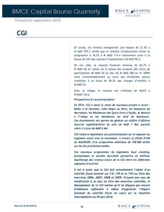 BMCE Capital Bourse Quarterly
Trimestriel septembre 2010


  CGI

                             En social, les revenus enregistrent une hausse de 21,4% à
                             M MAD 557,2 tandis que le résultat d’exploitation limite sa
                             progression à 18,3% à M MAD 114,4 notamment suite à la
                             baisse de 25% des reprises d’exploitation à M MAD 90,3.

                             De son côté, le résultat financier diminue de 65,7% à
                             M MAD 66 en raison de la baisse des produits des titres de
                             participation (M MAD 50 au lieu de M MAD 200 en S1 2009)
                             suite vraisemblablement au recul des dividendes perçus
                             combinée à un bond de 85,2% des charges d’intérêts à
                             M MAD 25.

                             Dans ce sillage, le résultat net s’affaisse de 58,6% à
                             M MAD 144,2.
                             Perspectives & recommandation

                             En 2010, CGI a lancé la vente de nouveaux projets à savoir :
                             Bades à Al Hoceima, Cabo Negro au Nord, les Demeures de
                             Marrakech, les Résidences des Quais Verts à Oujda, Al Massira
                             à F’nideq et les Résidences du Golf de Bouskoura.
                             Ces écoulements ont permis de générer un chiffre d’affaires
                             sécurisé supplémentaire de près de MAD 1 Md, portant
                             celui-ci à plus de MAD 6 Md.

                             CGI renforce également son positionnement sur le segment du
                             logement social avec le lancement, à travers sa filiale DYAR
                             AL MANSOUR, d’un programme ambitieux de 100 000 unités
                             sur les dix prochaines années.

                             Ces nouveaux programmes de logements haut standing,
                             économiques et sociales devraient permettre un meilleur
                             équilibrage des revenus futurs de la CGI entre les différents
                             segments d’activité.

                             Il est à noter que la CGI fait actuellement l’objet d’un
                             contrôle fiscal portant sur l’IS, l’IR et la TVA au titre des
                             exercices 2006, 2007, 2008 et 2009. N’ayant pas reçu de
                             notification à ce jour au titre des exercices contrôlés, le
                             Management de la CGI estime qu’il ne dispose pas encore
                             d’éléments suffisants à même d’apprécier l’impact
                             éventuel du contrôle fiscal en cours sur la situation
                             intermédiaire au 30 juin 2010.


ANALYSE & RECHERCHE               96
 