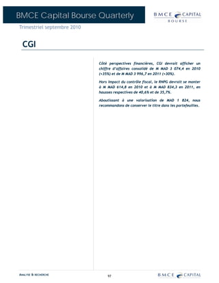 BMCE Capital Bourse Quarterly
Trimestriel septembre 2010


  CGI

                             Côté perspectives financières, CGI devrait afficher un
                             chiffre d’affaires consolidé de M MAD 3 074,4 en 2010
                             (+35%) et de M MAD 3 996,7 en 2011 (+30%).

                             Hors impact du contrôle fiscal, le RNPG devrait se monter
                             à M MAD 614,8 en 2010 et à M MAD 834,3 en 2011, en
                             hausses respectives de 40,6% et de 35,7%.

                             Aboutissant à une valorisation de MAD 1 824, nous
                             recommandons de conserver le titre dans les portefeuilles.




ANALYSE & RECHERCHE               97
 