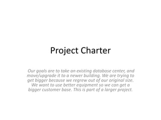 Project Charter
Our goals are to take an existing database center, and
move/upgrade it to a newer building. We are trying to
get bigger because we regrew out of our original size.
We want to use better equipment so we can get a
bigger customer base. This is part of a larger project.
 