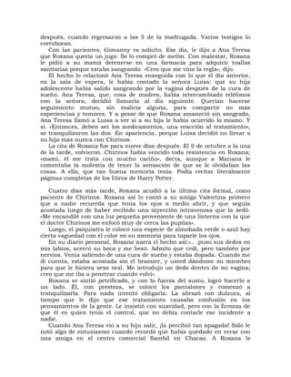 después, cuando regresaron a las 5 de la madrugada. Varios testigos lo
corroboran.
    Con las pacientes, Giovanny es solícito. Ese día, le dijo a Ana Teresa
que Roxana quería un jugo. Se lo compró de melón. Con malestar, Roxana
le pidió a su mamá detenerse en una farmacia para adquirir toallas
sanitarias porque estaba sangrando. «Creo que me vino la regla», dijo.
    El hecho lo relacionó Ana Teresa enseguida con lo que el día anterior,
en la sala de espera, le había contado la señora Luisa: que su hija
adolescente había salido sangrando por la vagina después de la cura de
sueño. Ana Teresa, que, cosa de madres, había intercambiado teléfonos
con la señora, decidió llamarla al día siguiente. Querían hacerse
seguimiento mutuo, sin malicia alguna, para compartir no más
experiencias y temores. Y a pesar de que Roxana amaneció sin sangrado,
Ana Teresa llamó a Luisa a ver si a su hija le había ocurrido lo mismo. Y
sí. «Entonces, deben ser los medicamentos, una reacción al tratamiento»,
se tranquilizaron las dos. En apariencia, porque Luisa decidió no llevar a
su hija más nunca con Chirinos.
    La cita de Roxana fue para nueve días después. El ll de octubre a la una
de la tarde, volvieron. Chirinos había vencido toda resistencia en Roxana;
«mami, él me trata con mucho cariño», decía, aunque a Mariana le
comentaba la molestia de tener la sensación de que se le olvidaban las
cosas. A ella, que tan buena memoria tenía. Podía recitar literalmente
páginas completas de los libros de Harry Potter.

   Cuatro días más tarde, Roxana acudió a la última cita formal, como
paciente de Chirinos. Roxana así lo contó a su amiga Valentina primero
que a nadie recuerda que tenía los ojos a medio abrir, y que seguía
acostada luego de haber recibido una inyección intravenosa que la sedó.
«Me encandilé con una luz pequeña proveniente de una linterna con la que
el doctor Chirinos me enfocó muy de cerca las pupilas».
   Luego, el psiquiatra le colocó una especie de almohada verde o azul hay
cierta vaguedad con el color en su memoria para taparle los ojos.
   En su diario personal, Roxana narra el hecho así:«.. .puso sus dedos en
mis labios, acercó su boca y me besó. Admito que cedí, pero también por
nervios. Venía saliendo de una cura de sueño y estaba dopada. Cuando me
di cuenta, estaba acostada sin el brassier, y usted dándome su miembro
para que le hiciera sexo oral. Me introdujo un dedo dentro de mi vagina;
creo que me iba a penetrar cuando volví».
   Roxana se sintió petrificada, y con la fuerza del susto, logró hacerlo a
un lado. Él, con presteza, se colocó los pantalones y comenzó a
tranquilizarla. Para nada intentó obligarla. La abrazó con dulzura, al
tiempo que le dijo que ese tratamiento causaba confusión en los
pensamientos de la gente. Le insistió con suavidad, pero con la firmeza de
que él es quien tenía el control, que no debía contarle ese incidente a
nadie.
   Cuando Ana Teresa vio a su hija salir, ¡la percibió tan apagada! Sólo le
notó algo de entusiasmo cuando recordó que había quedado en verse con
una amiga en el centro comercial Sambil en Chacao. A Roxana le
 