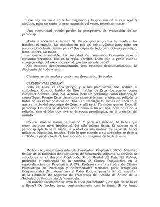 Pero hay un vacío entre lo imaginado y lo que son en la vida real. Y
algunos, para no sentir la gran angustia del vacío, necesitan matar.

   Una comunidad puede perder la perspectiva de evaluación de un
personaje.

   ¿Está la sociedad enferma? Sí. Parece que se premia la mentira, los
fraudes, el engaño. La sociedad en pos del éxito. ¿Cómo hago para ser
reconocido delante de mis pares? Soy capaz de todo para obtener prestigio,
fama, dinero. La masa
   se vuelve insaciable. La sociedad de consumo. Consumo sexo y
consumo personas. Esa es la regla. Terrible. Duro que la gente cuando
envejece salga del mercado sexual. ¿Acaso no vale nada?
   Nos estamos despersonalizando. Nos estamos deshumanizando. La
dicotomía del todo o nada.

  Chirinos se derrumbó y pasó a ser desechado. Se acabó.

    CARMEN VALLENILLA"*
    Zeus es Dios, el Dios griego, y a los psiquiatras nos seduce la
simbología. Cuando hablas de Dios, hablas de Zeus. Le puedes poner
cualquier nombre, Dios, Alá, Jehová, pero un personaje como Chirinos, se
siente Zeus. Porque Zeus tiene unas características, y ninguna religión te
habla de las características de Dios. Sin embargo, tú tomas un libro en el
que se hable del arquetipo de Zeus, y allí está. Tú sabes que es Dios. El
personaje Chirinos se describe sólito como si fuese Dios, pero no el de la
religión, sino el Dios que vive en la época preolímpica, en la creación del
mundo.

    Creerse Dios se llama narcisismo. Y para ser narciso, tú tienes que
tener un buen nivel intelectual. No sólo belleza física. El narciso es el
personaje que tiene la razón, la verdad en sus manos. Es capaz de hacer
milagros. Hipnotiza, cautiva. Todo lo que sucede a su alrededor se debe a
él. Todo es producto de él, hasta donde su imaginación lo determine.



    Médico cirujano (Universidad de Carabobo). Psiquiatra (UCV). Miembro
titular de la Sociedad de Psiquiatría de Venezuela. Adjunta al servicio de
adicciones en el Hospital Centro de Salud Mental del Este «El Peñón»;
profesora y encargada en la cátedra de Clínica Psiquiátrica en la
especialización de Psiquiatría (UCV). Profesora en la cátedra de Clínica
Psiquiátrica en Psicología y Enfermedades Mentales para Terapeutas
Ocupacionales (Ministerio para el Poder Popular para la Salud); miembro
de la Comisión de Expertos de Trastornos del Estado de Ánimo de la
Sociedad de Psiquiatría de Venezuela.
    Un narciso fácilmente se lleva la ética por delante. ¿Por qué no se la va
a llevar? De hecho, juega constantemente con la fama. Si yo tengo
 