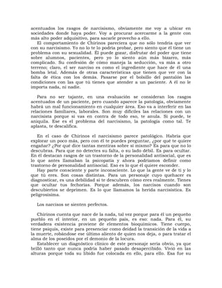 acentuados los rasgos de narcisismo, obviamente me voy a ubicar en
sociedades donde haya poder. Voy a procurar acercarme a la gente con
más alto poder adquisitivo, para sacarle provecho a ello.
    El comportamiento de Chirinos pareciera que no sólo tendría que ver
con su narcisismo. Yo no lo te lo podría probar, pero siento que él tiene un
problema con su sexualidad. Él puede gozar, disfrutar del poder que tiene
sobre alumnos, pacientes, pero yo lo siento aún más bizarro, más
complicado. Su confesión de cómo maneja la seducción, va más a otro
terreno; claro, el ser narciso es como el ingrediente que hace de él una
bomba letal. Además de otras características que tienen que ver con la
falta de ética con los demás. Pasarse por el bolsillo del pantalón las
condiciones con las que tú tienes que atender a un paciente. A él no le
importa nada, ni nadie.

   Para no ser tajante, en una evaluación se consideran los rasgos
acentuados de un paciente, pero cuando aparece la patología, obviamente
habrá un mal funcionamiento en cualquier área. Eso va a interferir en las
relaciones familiares, laborales. Son muy difíciles las relaciones con un
narcisista porque si vas en contra de todo eso, te anula. Si puede, te
aniquila. Ese es el problema del narcisismo, la patología como tal. Te
aplasta, te descalifica.

   En el caso de Chirinos el narcisismo parece patológico. Habría que
explorar un poco más, pero con él te puedes preguntar, ¿por qué te quiere
engañar? ¿Por qué dice tantas mentiras sobre sí mismo? Es para que no lo
descubras. Para que no detectes su falta, o su lado débil. Es para ocultar.
En él destacan rasgos de un trastorno de la personalidad antisocial, que es
lo que antes llamaban la psicopatía y ahora podríamos definir como
trastorno de personalidad antisocial. Eso es lo que él quiere esconder.
   Hay parte consciente y parte inconsciente. Lo que la gente ve de ti y lo
que tú eres. Son cosas distintas. Para un personaje cuyo quehacer es
diagnosticar, es una debilidad si te descubren cómo eres realmente. Tienes
que ocultar tus fechorías. Porque además, los narcisos cuando son
descubiertos se deprimen. Es lo que llamamos la herida narcisística. Es
peligrosísima.

  Los narcisos se sienten perfectos.

   Chirinos cuenta que nace de la nada, tal vez porque para él un pequeño
pueblo en el interior, en un pequeño país, es eso: nada. Para él, su
verdadera existencia proviene de elementos bioquímicos. Tiene cuerpo,
tiene psiquis, existe para presenciar como deidad la transición de la vida a
la muerte, robándose ese último aliento de quien nos deja, o para tratar el
alma de los poseídos por el demonio de la locura.
   Establecer un diagnóstico clínico de este personaje sería obvio, ya que
brilló tanto que nunca podría haber pasado desapercibido. Vivió en las
alturas porque toda su libido fue colocada en ello, para ello. Esa fue su
 