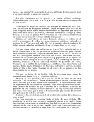 meta... ¿su misión? O su designio desde que el Conde de Montecristo llegó
a su pueblo natal y le prestó su nombre.

   Sus dos obsesiones son la muerte y la locura. ¿Cómo establecer
diferencias entre una y otra, si al fin y al cabo ambas terminan reposando
en sus brazos?

   «Yo siempre fui el jefe de la casa», «yo siempre me destaqué», «yo», «yo»,
«yo». Se describe de prodigiosa memoria, capaz de repetir cada frase de El
lobo estepario. Brilla como director improvisado de orquesta por petición
del dueño de la batuta, es escritor, admirado por Rómulo Gallegos y Pablo
Neruda, y es casi un premio Nobel. Chirinos en toda actividad intelectual
se coloca por encima del común y al lado de lo genial.
   Rodeado de superlativos, de éxito ilimitado, siempre se coloca en el
centro protagónico de todos los acontecimientos políticos, culturales y
sociales de la Venezuela del siglo XX, con la característica inequívoca de
haber ganado todas las batallas sin dejar enemigos: Dios no los tiene.

   Chirinos narra haber sido celebridad en Nueva York, exiliado político a
los l7, conspirador a los 20, profanador impune de tumbas para obtener
los huesos de un cadáver, viajero itinerante fuera de su tierra, ubicado en
los más prestigiosos centros científicos del mundo, aventuras muchas,
rodeado de los personajes más importantes y populares de su época: en
Broadway, Duke Ellington, Sarah Vaughan, Louis Armstrong; en Londres,
Eisenek, Skinner, y hasta Bertrand Russell de paciente; en París,
trabajaba en el centro de investigaciones científicas más importante del
mundo, donde murió Rimbaud; en Marsella, subversivo, activista político
junto al Che y los rusos. Siempre en el centro de los grandes, de los
importantes, de los genios.

   Chirinos no habla de la familia. Sólo la menciona para tomar lo
anecdótico que lo convierte en historia romántica.
   Asegura no creer en Dios y dice que la vida es producto de procesos
químicos. Y no me refiero al Dios en sentido religioso, sino en el sentido del
amor. El amor que pueda aparecer en los padres. La familia tiene un nivel
de importancia en cualquier ser humano. Tiene una significación afectiva.
Para Chirinos es distinto. Lo que le interesa es lo intelectual. Si la vida es
producto de una fórmula, de unos elementos, no hay vinculación afectiva
con nada. Y eso es lo que le pasa. A Narciso tienen que amarlo. Él no tiene
por qué amar. Él es bello, perfecto.
   El amor es lo que da humanidad. ¿Qué afecto le puedes dar a la gente,
si no amas?
   Hay una carencia de empatía hacia el dolor de una pérdida. «Me
acostumbré a vivir la muerte, no me importa la mía, ni la de nadie». Como
una sombra, cuenta que se aproxima a los dolientes para ver la reacción
después de la muerte de su ser querido; supervisa el cuerpo inerte que
minutos antes él lo tuvo vivo, y luego lo recibió en el mesón de la morgue.
 