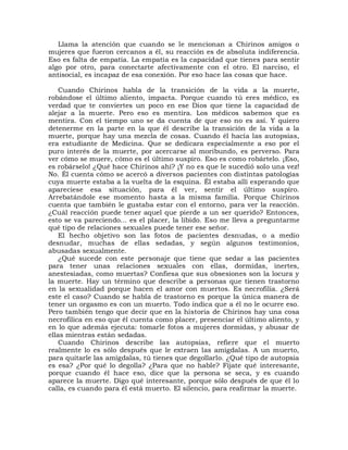 Llama la atención que cuando se le mencionan a Chirinos amigos o
mujeres que fueron cercanos a él, su reacción es de absoluta indiferencia.
Eso es falta de empatía. La empatía es la capacidad que tienes para sentir
algo por otro, para conectarte afectivamente con el otro. El narciso, el
antisocial, es incapaz de esa conexión. Por eso hace las cosas que hace.

    Cuando Chirinos habla de la transición de la vida a la muerte,
robándose el último aliento, impacta. Porque cuando tú eres médico, es
verdad que te conviertes un poco en ese Dios que tiene la capacidad de
alejar a la muerte. Pero eso es mentira. Los médicos sabemos que es
mentira. Con el tiempo uno se da cuenta de que eso no es así. Y quiero
detenerme en la parte en la que él describe la transición de la vida a la
muerte, porque hay una mezcla de cosas. Cuando él hacía las autopsias,
era estudiante de Medicina. Que se dedicara especialmente a eso por el
puro interés de la muerte, por acercarse al moribundo, es perverso. Para
ver cómo se muere, cómo es el último suspiro. Eso es como robártelo. ¡Eso,
es robárselo! ¿Qué hace Chirinos ahí? ¡Y no es que le sucedió solo una vez!
No. Él cuenta cómo se acercó a diversos pacientes con distintas patologías
cuya muerte estaba a la vuelta de la esquina. Él estaba allí esperando que
apareciese esa situación, para él ver, sentir el último suspiro.
Arrebatándole ese momento hasta a la misma familia. Porque Chirinos
cuenta que también le gustaba estar con el entorno, para ver la reacción.
¿Cuál reacción puede tener aquel que pierde a un ser querido? Entonces,
esto se va pareciendo... es el placer, la libido. Eso me lleva a preguntarme
qué tipo de relaciones sexuales puede tener ese señor.
    El hecho objetivo son las fotos de pacientes desnudas, o a medio
desnudar, muchas de ellas sedadas, y según algunos testimonios,
abusadas sexualmente.
    ¿Qué sucede con este personaje que tiene que sedar a las pacientes
para tener unas relaciones sexuales con ellas, dormidas, inertes,
anestesiadas, como muertas? Confiesa que sus obsesiones son la locura y
la muerte. Hay un término que describe a personas que tienen trastorno
en la sexualidad porque hacen el amor con muertos. Es necrofilia. ¿Será
este el caso? Cuando se habla de trastorno es porque la única manera de
tener un orgasmo es con un muerto. Todo indica que a él no le ocurre eso.
Pero también tengo que decir que en la historia de Chirinos hay una cosa
necrofílica en eso que él cuenta como placer, presenciar el último aliento, y
en lo que además ejecuta: tomarle fotos a mujeres dormidas, y abusar de
ellas mientras están sedadas.
    Cuando Chirinos describe las autopsias, refiere que el muerto
realmente lo es sólo después que le extraen las amígdalas. A un muerto,
para quitarle las amígdalas, tú tienes que degollarlo. ¿Qué tipo de autopsia
es esa? ¿Por qué lo degolla? ¿Para que no hable? Fíjate qué interesante,
porque cuando él hace eso, dice que la persona se seca, y es cuando
aparece la muerte. Digo qué interesante, porque sólo después de que él lo
calla, es cuando para él está muerto. El silencio, para reafirmar la muerte.
 