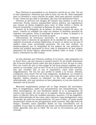 Para Chirinos la sexualidad es un elemento central de su vida. Tal vez
lo más importante. Pareciera que todo lo hace con ese fin. Sexo manejado
para su beneficio y como relación de poder. Sexo para generar envidia en
el otro. Tanto así que todo lo sexualiza. ¿Es esto una desviación? Claro.
    Chirinos se procuró una imagen del amante que domina el arte de la
seducción. Poesía, música, popularidad, dinero, política, son ingredientes
que mezcla en forma magistral para crear el elíxir erótico y divino de
hacerse irresistible, y consumir la fantasía de estar con quien quiera.
    Amante de la fotografía, de la belleza, se declara amante de amar, de
hacer, cuando en realidad con todo eso obtiene el beneficio personal de
engrosar una galería. Tiene el privilegio de poseer el alma, la psiquis y el
cuerpo desnudo, de quien le ha dado su gana.
    Coleccionista de aventuras amorosas, es arrogante hablando de
mujeres hasta el extremo de apropiarse de la castidad de unas monjas. Es
soberbio encarando al mismo Hipócrates, al saciar su deseo con las que él
califica como unas necesitadas pacientes. En eso está confeso. La
despreocupación por la integridad de las psiquis de sus pacientes él
mismo las justifica ignorando la ética, bajo el argumento de que ningún
psiquiatra ha hecho alguna observación pública sobre el tema. Y hasta
ahora, tristemente ha sido verdad.


   La otra obsesión que Chirinos confiesa es la locura. ¿Qué psiquiatra no
la tiene? Pero, ¿de qué manera lo puedes hacer? Yo me puedo obsesionar
por la locura porque quiero saber por qué la gente es loca, de qué se trata.
Pero ese cuento de que se hizo amigo de los locos porque jugaban con él
metras en una plaza, ¿qué es eso? Yo no sé si es más interés que obsesión.
Hay que recordar que él usa el superlativo, como buen narciso,
megalomaníaco. Tal vez fue que perdió el miedo a la locura. Además,
¿realmente eran locos? Tal vez eran indigentes, alcohólicos. La verdad es
que desestimo el relato en el que dice que luego de jugar metras con los
loquitos, habría resuelto su obsesión. Lo veo más como una cosa
sobrevalorada. ¿Por qué entonces se hace psiquiatra, si con eso resolvió su
obsesión con la locura?

   Mencioné megalomanía porque allí se llega después del narcisismo.
Para el megalómano, todos sus pensamientos son extraordinarios. Son
ideas extravagantes. Es una fabulación donde él es el protagonista de
cuanta cosa sucede. Se cree que es lo máximo. Nunca piensa que puede
hacer el ridículo. Parte de verdades parciales, menores, y él las magnifica.
Ideas sobrevaloradas de las cosas, para colocarse como protagonista, como
el hacedor de todos los acontecimientos. Un poco el Dios. ¿Y quién puede
desmentirlo? Varios de los protagonistas están muertos. Hay algo fuera de
tiempo. También narra episodios donde no hay coincidencia con la
realidad, lo que deja en evidencia que existe una desorientación. Se puede
haber agravado más por la edad. Tal vez por la circunstancia que está
viviendo.
 