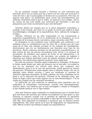 Yo me asombré cuando escuché a Chirinos en una entrevista por
televisión decir que no sabía qué iba a hacer con las citas que tenía por el
resto del año y que le preocupaba el destino de sus pacientes. Pero hay un
aspecto más grave. La desfachatez para contar los procedimientos que
utilizaba. Desestima todo lo que le rodea, en especial a sus colegas. ¿No se
da cuenta de que está dando una entrevista por televisión, y que hay
psiquiatras que están escuchando lo que está diciendo?

   Chirinos afirma sin tapujos que es el único psiquiatra venezolano, y
cuidado si del mundo, que tiene en su poder la teoría que explica la base
neurofisiológica, etiológica de la esquizofrenia. Esto, además de arrogante,
es falso.
   Además, Chirinos no ha sido responsable en los tratamientos a
supuestos esquizofrénicos. Ni en la medicación de la Clozapina, ni en la
aplicación de la terapia electro convulsiva, mejor conocida como TEC.
   La Clozapina es una molécula muy cuestionada, que comienza a ser
utilizada como un antidepresivo por los años 50, y resulta que por esas
cosas de la vida, que siempre suceden en los trabajos de investigación,
determinaron que era un medicamento que funciona muy bien en los
psicóticos. Hacen entonces estudios en los pacientes esquizofrénicos y se
dan cuenta de que los efectos secundarios eran serios, y la sacaron de
circulación. Se establece una especie de lucha en los laboratorios, y la
Clozapina entraba y salía de los mercados, con presión de ingleses y
alemanes que habían detectado casos de aplaxia medular después de su
aplicación. Los laboratorios lograron producir otras moléculas.
   En todo ese proceso, Chirinos siguió utilizando la Clozapina. El fármaco
lo había usado desde que salió por primera vez al mercado. La verdad es
que en su momento era mucho más eficaz que cualquier otro
medicamento, pero si no se usa con precaución, puede generar la muerte
del paciente. El fabricante había dejado claro el altísimo riesgo. Por eso es
aplicada como último recurso, y para ser medicada se necesita de
controles rigurosos semanales. Se debe, además, ser muy cuidadoso con la
dosis y en la selección del paciente. Chirinos la ha utilizado tanto, que
hasta se llegó a decir que tenía negocio con la casa farmacológica. Y la ha
usado sin cumplir con los controles necesarios.
   La indicación de esta molécula es solamente para pacientes que no
responden al tratamiento convencional, cuando está descompensado,
alucina, delira. Los médicos que se han arriesgado a utilizar la Clozapina
la han debido medicar con el rigor debido.

   ¿Por qué Chirinos sigue utilizando un medicamento que se puede decir
que está fuera del mercado por efectos secundarios? Lo más grave es que
Chirinos ni siquiera cumple con la premisa de aplicarlo en pacientes
esquizofrénicos que no hayan respondido a todo tipo de tratamiento. Y voy
más allá. Está aplicando la Clozapina a pacientes que ni siquiera tienen
esquizofrenia. Ese señor metió en el saco de diagnóstico de esquizofrenia,
todo. Miente al decir que Roxana Vargas era esquizofrénica.
 
