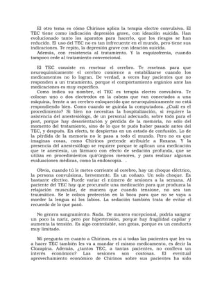 El otro tema es cómo Chirinos aplica la terapia electro convulsiva. El
TEC tiene como indicación depresión grave, con ideación suicida. Han
evolucionado tanto los aparatos para hacerlo, que los riesgos se han
reducido. El uso del TEC no es tan infrecuente en el mundo, pero tiene sus
indicaciones. Te repito, la depresión grave con ideación suicida.
   Además, con resistencia al tratamiento. Y la esquizofrenia, cuando
tampoco cede al tratamiento convencional.

   El TEC consiste en resetear el cerebro. Te resetean para que
neuroquímicamente el cerebro comience a estabilizarse cuando los
medicamentos no lo logran. De verdad, a veces hay pacientes que no
responden a un tratamiento, porque el comportamiento orgánico ante las
medicaciones es muy específico.
   Como indica su nombre, el TEC es terapia electro convulsiva. Te
colocan uno o dos electrodos en la cabeza que van conectados a una
máquina, frente a un cerebro enloquecido que neuroquímicamente no está
respondiendo bien. Como cuando se guinda la computadora. ¿Cuál es el
procedimiento? Si bien no necesitas la hospitalización, sí requiere la
asistencia del anestesiólogo, de un personal adecuado, sobre todo para el
post, porque hay desorientación y pérdida de la memoria, no sólo del
momento del tratamiento, sino de lo que te pudo haber pasado antes del
TEC, y después. En efecto, te despiertas en un estado de confusión. Lo de
la pérdida de la memoria no le pasa a todo el mundo. Pero no es que
imaginas cosas, como Chirinos pretende atribuirle a Roxana. Y la
presencia del anestesiólogo se requiere porque te aplican una medicación
que te anestesia, un fármaco con efecto de sedación profunda, que se
utiliza en procedimientos quirúrgicos menores, y para realizar algunas
evaluaciones médicas, como la endoscopia. .

   Obvio, cuando tú le metes corriente al cerebro, hay un choque eléctrico,
la persona convulsiona, brevemente. Es un coñazo. Un solo choque. Es
bastante efectivo. Puede variar el número de sesiones a la semana. Al
paciente del TEC hay que procurarle una medicación para que produzca la
relajación muscular, de manera que cuando tensione, no sea tan
traumático. Se le coloca protección en la boca para que no se vaya a
morder la lengua ni los labios. La sedación también trata de evitar el
recuerdo de lo que pasó.

  No genera sangramiento. Nada. De manera excepcional, podría sangrar
un poco la nariz, pero por hipertensión, porque hay fragilidad capilar y
aumenta la tensión. Es algo controlable, son gotas, porque es un conducto
muy limitado.

   Mi pregunta en cuanto a Chirinos, es si a todas las pacientes que les va
a hacer TEC también les va a mandar el mismo medicamento, es decir la
Clozapina. Además, ¿tantos TEC, a tantas pacientes, no conlleva un
interés   económico?   Las   sesiones     son    costosas.   El   eventual
aprovechamiento económico de Chirinos sobre sus pacientes ha sido
 