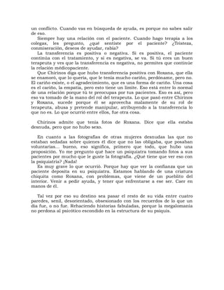 un conflicto. Cuando vas en búsqueda de ayuda, es porque no sabes salir
de eso.
   Siempre hay una relación con el paciente. Cuando hago terapia a los
colegas, les pregunto, ¿qué sentiste por el paciente? ¿Tristeza,
conmiseración, deseos de ayudar, rabia?
   La transferencia es positiva o negativa. Si es positiva, el paciente
continúa con el tratamiento, y si es negativa, se va. Si tú eres un buen
terapeuta y ves que la transferencia es negativa, no permites que continúe
la relación médicopaciente.
   Que Chirinos diga que hubo transferencia positiva con Roxana, que ella
se enamoró, que lo quería, que le tenía mucho cariño, perdóname, pero no.
El cariño existe, o el agradecimiento, que es una forma de cariño. Una cosa
es el cariño, la empatia, pero esto tiene un límite. Eso está entre lo normal
de una relación porque tú te preocupas por tus pacientes. Eso es así, pero
eso va tomado de la mano del rol del terapeuta. Lo que pasó entre Chirinos
y Roxana, sucede porque él se aprovecha malamente de su rol de
terapeuta, abusa y pretende manipular, atribuyendo a la transferencia lo
que no es. Lo que ocurrió entre ellos, fue otra cosa.

   Chirinos admite que tenía fotos de Roxana. Dice que ella estaba
desnuda, pero que no hubo sexo.

   En cuanto a las fotografías de otras mujeres desnudas las que no
estaban sedadas sobre quienes él dice que no las obligaba, que posaban
voluntarias... bueno, eso significa, primero que todo, que hubo una
proposición. Yo me pregunto qué hace un psiquiatra tomando fotos a sus
pacientes por mucho que le guste la fotografía. ¿Qué tiene que ver eso con
la psiquiatría? ¡Nada!
   Es muy grave lo que ocurrió. Porque hay que ver la confianza que un
paciente deposita en su psiquiatra. Estamos hablando de una criatura
chiquita como Roxana, con problemas, que viene de un pueblito del
interior. Venir a pedir ayuda, y tener que enfrentarse a ese ser. Caer en
manos de él.

   Tal vez por eso su destino sea pasar el resto de su vida entre cuatro
paredes, senil, desorientado, obsesionado con los recuerdos de lo que un
día fue, o no fue. Rehaciendo historias fabuladas, porque la megalomanía
no perdona al psicótico escondido en la estructura de su psiquis.
 