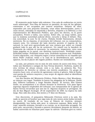 CAPÍTULO VI

  LA SENTENCIA


   El momento pudo haber sido solemne. Una sala de audiencias en juicio
suele sobrecoger. Tres filas de bancos en paralelo, de esos de las iglesias,
comienzan a ser ocupados por rostros anónimos. Delante de ellos,
separadas por una pequeña baranda, unas sillas desvencijadas, junto a
unas mesas, ubicadas en izquierda y derecha, alojarán a la defensa y a los
representantes del Ministerio Público, que para los efectos, es la parte
acusadora. Frente a todos, una tarima. Sobre ella, un largo tablón, para
que la máxima autoridad judicial divise, escuche y dirija el debate. Hoy,
esa autoridad, la juez 5o de Juicio, Fabiola Gerdel Santamaría, dictará
sentencia. En su esquina, el secretario del tribunal, con su computadora,
tomará nota. Un ventanal del lado derecho permite el ingreso de luz
natural, la cual será aprovechada por una cámara que sobre un trípode
grabará todo lo que allí ha de acontecer. Un mástil con la bandera de
Venezuela da colorido al escenario. La asistencia, impaciente, mira unas
hojas pegadas en la pared, con distintas instrucciones. Prohibido comer.
Prohibido hablar. Prohibido tomar nota. Prohibido sentarse mal. Prohibido.
Cuatro alguaciles, con chaqueta negra y letras amarillas en su espalda que
dicen Poder Judicial, están a la caza de la desobediencia que, apenas
aparece, les da el placer del regaño público. Suelen ser intimidantes.

   La sala, por primera vez en más de seis meses de juicio está llena. Casi
todos son familiares o amigos de Ana Teresa Quintero. Eufemia, madre de
otra víctima de abuso sexual, está a su lado, en primera fila. Tres
estudiantes de Derecho se ubican con interés académico. Un grupo de
mujeres hace coro, al acecho de agresiones contra el género. Sólo al fondo,
una pareja de señores mayores y una mujer de alguna edad se identifican
con el acusado.
   Los dos fiscales del Ministerio Público, Pedro Montes y Zair Mundaray,
se colocan sus togas. También lo hacen los abogados de la defensa. Están
dos: Gilberto Landaeta y Jorge Paredes Hanny. El tercero, Elio Gómez
Grillo, no acompañará a su cliente durante la sentencia. Con paso ligero
ingresan algunos empleados del tribunal. Las campanadas de la iglesia de
Santa Teresa recuerdan que son las l2. Algunas mujeres se persignan. Es
día de San Miguel Arcángel. 29 de septiembre de 20l0. La espera ha sido
larga. Han sido dos años, dos meses y l7 días sin Roxana.

   Con discreción, el psiquiatra Edmundo Chirinos entró a la sala. En
nada se parecía al hombre que algo más de seis meses atrás había iniciado
su juicio. El traslado de su casa al Palacio de Justicia, siempre
desagradable, hoy había sido peor: le colocaron esposas. Mala señal. Su
traje, amarillo mostaza, forrado a su cuerpo, ya se mostraba arrugado. Su
poco pelo, oscurecido y forzado a parecer abundante después de batirlo, se
había convertido en hilachas para tapar la calvicie. Chirinos giró su rostro
 