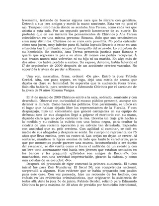 levemente, tratando de buscar alguna cara que lo mirara con gentileza.
Detectó a sus tres amigos y movió la mano sonriente. Esta vez no picó el
ojo. Tampoco miró hacia donde se sentaba Ana Teresa, como cada vez que
asistía a esta sala. Por un segundo pareció lamentarse de su suerte. Es
probable que en ese instante los pensamientos de Chirinos y Ana Teresa
coincidieran en una misma persona: Roxana. Sólo que sus sentimientos
eran muy distintos. Chirinos no se creía esta pesadilla. No podía entender
cómo una joven, muy inferior para él, había logrado llevarlo a estar en una
situación tan humillante: ocupar el banquillo del acusado. Lo culpaban de
su homicidio. En cambio, Ana Teresa presentía justicia para Roxana y
quería que regresara la paz a su alma. Al menos eso podría recuperar. A
sus brazos nunca más volverían ni su hija ni su marido. En algo más de
dos años, los había perdido a ambos. Su esposo, Antonio, había fallecido el
l7 de septiembre de 2009 después de un accidente cerebro vascular. No
soportó la tristeza de perder a Roxana.

    Una voz, masculina, firme, ordenó: «De pie». Entró la juez Fabiola
Gerdel. Alta, con paso seguro, en toga, dejó una estela de aroma que
dejaba en claro su feminidad. Se esperaba que la audiencia fuera breve.
Sólo ella hablaría, para sentenciar a Edmundo Chirinos por el asesinato de
la joven de l9 años Roxana Vargas.

   El l8 de marzo de 20l0 Chirinos entró a la sala, sobrado, sonriente y con
desenfado. Observó con curiosidad al escaso público presente, aunque sin
detener la mirada. Como hacen los políticos. Con parsimonia, se ubicó en
el lugar que habían dejado libre los representantes de la Fiscalía. Y con
desparpajo, hizo un comentario que generó carcajadas en su equipo de
defensa; uno de sus abogados llegó a golpear el escritorio con su mano,
dejando claro que no podía contener la risa. Llevaba un traje gris hecho a
la medida y su cabeza la cubría con una boina negra, para ocultar la
cicatriz de una reciente operación y su calvicie tan detestada. Esperaba
con ansiedad que su pelo creciera. Con agilidad al caminar, se coló en
medio de sus abogados y después se sentó. Su cuerpo no representa los 75
años que lleva encima, pero su rostro sí. Las orejas no dejan de crecer. Al
sentarse, mantiene la ligera sonrisa de lado que tanto le caracteriza, pero
que por momentos puede parecer una mueca. Acostumbrado a ser dueño
del escenario, se dio vuelta como si fuera el anfitrión de un evento y con
un leve tono amenazante viró hacia tres jóvenes que estaban sentados en
los bancos y les preguntó: «¿Ustedes son amigos de Roxana?». Los
muchachos, con una seriedad imperturbable, giraron la cabeza, y como
una exhalación se escuchó: «No».
   Después del protocolo de rigor comenzó la primera audiencia. El turno
inicial fue para Zair Mundaray. El fiscal 50, con competencia nacional,
sorprendió a algunos. Hizo evidente que se había preparado con pasión
para este caso. Con voz pausada, hizo un recuento de los hechos, con
énfasis en las evidencias criminalísticas, que originaron la asistencia de
todos allí. Ante la juez 5o de juicio, Fabiola Gerdel, solicitó para Edmundo
Chirinos la pena máxima de 30 años de presidio por homicidio intencional,
 