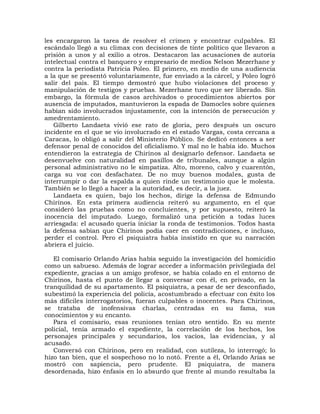 les encargaron la tarea de resolver el crimen y encontrar culpables. El
escándalo llegó a su climax con decisiones de tinte político que llevaron a
prisión a unos y al exilio a otros. Destacaron las acusaciones de autoría
intelectual contra el banquero y empresario de medios Nelson Mezerhane y
contra la periodista Patricia Poleo. El primero, en medio de una audiencia
a la que se presentó voluntariamente, fue enviado a la cárcel, y Poleo logró
salir del país. El tiempo demostró que hubo violaciones del proceso y
manipulación de testigos y pruebas. Mezerhane tuvo que ser liberado. Sin
embargo, la fórmula de casos archivados o procedimientos abiertos por
ausencia de imputados, mantuvieron la espada de Damocles sobre quienes
habían sido involucrados injustamente, con la intención de persecución y
amedrentamiento.
   Gilberto Landaeta vivió ese rato de gloria, pero después un oscuro
incidente en el que se vio involucrado en el estado Vargas, costa cercana a
Caracas, lo obligó a salir del Ministerio Público. Se dedicó entonces a ser
defensor penal de conocidos del oficialismo. Y mal no le había ido. Muchos
entendieron la estrategia de Chirinos al designarlo defensor. Landaeta se
desenvuelve con naturalidad en pasillos de tribunales, aunque a algún
personal administrativo no le simpatiza. Alto, moreno, calvo y cuarentón,
carga su voz con desfachatez. De no muy buenos modales, gusta de
interrumpir o dar la espalda a quien rinde un testimonio que le molesta.
También se lo llegó a hacer a la autoridad, es decir, a la juez.
   Landaeta es quien, bajo los hechos, dirige la defensa de Edmundo
Chirinos. En esta primera audiencia reiteró su argumento, en el que
consideró las pruebas como no concluientes, y por supuesto, reiteró la
inocencia del imputado. Luego, formalizó una petición a todas luces
arriesgada: el acusado quería iniciar la ronda de testimonios. Todos hasta
la defensa sabían que Chirinos podía caer en contradicciones, e incluso,
perder el control. Pero el psiquiatra había insistido en que su narración
abriera el juicio.

   El comisario Orlando Arias había seguido la investigación del homicidio
como un sabueso. Además de lograr acceder a información privilegiada del
expediente, gracias a un amigo profesor, se había colado en el entorno de
Chirinos, hasta el punto de llegar a conversar con él, en privado, en la
tranquilidad de su apartamento. El psiquiatra, a pesar de ser desconfiado,
subestimó la experiencia del policía, acostumbrado a efectuar con éxito los
más difíciles interrogatorios, fueran culpables o inocentes. Para Chirinos,
se trataba de inofensivas charlas, centradas en su fama, sus
conocimientos y su encanto.
   Para el comisario, esas reuniones tenían otro sentido. En su mente
policial, tenía armado el expediente, la correlación de los hechos, los
personajes principales y secundarios, los vacíos, las evidencias, y al
acusado.
   Conversó con Chirinos, pero en realidad, con sutileza, lo interrogó; lo
hizo tan bien, que el sospechoso no lo notó. Frente a él, Orlando Arias se
mostró con sapiencia, pero prudente. El psiquiatra, de manera
desordenada, hizo énfasis en lo absurdo que frente al mundo resultaba la
 