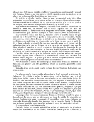 idea de que él hubiese podido establecer una relación sentimental y sexual
con Roxana. Como es su costumbre, refirió sus éxitos con las mujeres y su
placer en la buena vida. Insistió en su inocencia.
    El policía lo dejaba hablar. Sonreía con honestidad ante divertidas
anécdotas y gustaba de preguntarle sobre hechos que alimentaban su ego.
Así transcurrieron tres horas de un primer encuentro, que cerró en plática
de amigos y que estuvo acompañado de whisky y música grata.
    Algo más de una semana después, Orlando Arias volvió al penthouse de
Sebucán. Esta vez, lo abordó con el caso. Aquello fue un mar de
contradicciones. El comisario no le preguntó por Roxana Vargas, sino por
las actividades que Chirinos cumplió el l2 de julio de 2008, día del crimen.
    El psiquiatra contó, sin dudar, detalles sobre el evento social al que
asistió en el Country Club, junto a compañeros de su promoción. Hasta
ese aspecto, estuvo bien. Luego, al referirse a las llamadas realizadas y las
recibidas, a su actividad en el consultorio, la hora en que entró y salió de
él, el lugar adonde se dirigió, la ruta que cumplió para ir, el nombre de la
urbanización en la que se detuvo en una estación de servicio, por qué lo
hizo, si colocó gasolina o no, el encuentro fortuito que lo desviaría de su
cita inicial, el regreso a su casa, la llamada telefónica con la madre de la
víctima y las posteriores de sus amigos, se enredó. Saltaron sus mentiras.
    Orlando Arias sabía que la defensa hacía grandes esfuerzos porque
Chirinos lograra con coherencia y naturalidad contar sin titubeos los
hechos del l2 de julio. Un guión que tenía hechos inobjetablemente ciertos
y otros falsos que procuraban minimizar las evidencias.
    Pero Chirinos es difícil de orientar para esos fines. Gusta de sazonar su
historia a su placer. Con otro problema: ahora su memoria presenta serias
lagunas.
    Orlando Arias se despidió con la certeza de que Chirinos disfrutaba sus
encuentros.

   Por alguna razón desconocida, el comisario llegó tenso al penthouse de
Sebucán. El policía trataba de determinar varios hechos: por qué el
psiquiatra había citado a Roxana, un sábado en su consultorio, luego de
verificar que estuviese completamente solo, sin siquiera el conserje; y por
qué había sangre de Roxana allí; cómo había salido Roxana, en qué medio
de transporte, cuando en otras ocasiones incluso él mismo la había llevado
o le había facilitado un taxi. Sin darle chance a pensar, preguntó: «¿A qué
hora saliste, Edmundo? ¿Hacia dónde ibas? ¿Qué ruta seguiste? ¿En qué
estación de servicio te detienes? ¿Por qué? ¿Colocaste gasolina? ¿Qué hora
era? ¿A qué lugar fuiste después? ¿Cuánto tiempo estuviste allí?»
   Las respuestas fueron un verdadero desastre. Chirinos se refería igual a
las ocho de la noche que las diez como su hora de salida del consultorio,
tiempo fundamental para reconstruir el homicidio, y por ende, elaborar su
coartada. Confundía la calle Los Manolos con la estación Santa Fe. Repetía
que se había perdido, pero no sabía indicar el lugar de su destino inicial.
   El comisario se marchó cansado.
   Orlando Arias necesitaba escudriñar sobre el testimonio de Chirinos
respecto a lo sucedido en su clínica, esa noche. Tenía que ser cuidadoso y
 