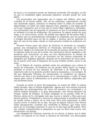 de turno, y en ocasiones puede ser bastante incómoda. Por ejemplo, un día
en que es trasladado algún personaje polémico, acceder puede ser muy
difícil.
    Los procesados son ingresados por el sótano del edificio, área bajo
custodia de la fuerza militar. Allí, en los calabozos, seguramente vivirán
una incómoda espera, mientras el tribunal emite la orden de subirlos al
alguacilazgo, un salón con sillas algunas rotas, pegadas a una larga pared
en la que comparten, por el rato que la suerte diga, vigilantes y detenidos.
Los procesados han de aguardar el momento en que la autoridad permita
su traslado a la sala de audiencias. En ocasiones, la espera puede ser muy
larga, y en otras tantas, inútil. Es posible que alguna de las partes falle y
no asista; que un procedimiento estratégico se suspenda; que las pruebas
o testigos previstos para ese día se caigan; e incluso, que no aparezca la
llave de una de las salas, donde se tenía previsto realizar la audiencia ese
día.
    Durante buena parte del juicio de Chirinos la situación se complicó,
porque una emergencia eléctrica en Venezuela, decretada por el Poder
Ejecutivo, obligó a la reducción de la jornada de justicia, desde las ocho de
la mañana hasta la una de la tarde. Los ascensores fueron apagados y las
escaleras que comunican un piso con otro disminuyeron su tiempo de
funcionamiento, por lo que era frecuente ver los rostros sudorosos de
abogados que llegaban agotados, después de la trayectoria de cinco pisos.
En el quinto nivel está el despacho de la juez Fabiola Gerdel, hacia el ala
oeste.
    En el Palacio de Justicia también están los periodistas que cubren la
fuente de tribunales. El Gobierno les ha puesto difícil hacer su trabajo:
prohibió el acceso de las cámaras de televisión y de fotografía. A los
reporteros sólo se les permite acceder hasta la mezzanina, y no siempre. El
día que Edmundo Chirinos fue sentenciado, se estableció un riguroso
control que llevó a los profesionales de la comunicación a sufrir la larga
espera para cubrir la información en la puerta del edificio, salpicados por
una fortísima lluvia.

   Cuando se inició el juicio del psiquiatra, en marzo de 20l0, la noticia
había decaído, bajo el tiempo implacable. Alguna que otra noticia eventual
registraba las postergaciones del inicio del proceso. La curiosidad y el
interés habían mermado, y la gran denunciante, Ana Teresa Quintero ele
Vargas, madre de Roxana, se había refugiado en su pueblo, Valle de la
Pascua, plena de fe, entregada más que nunca a rezarle a Dios para que
hiciera justicia. Trasladarse a Caracas le representaba el sacrificio de dejar
de vender tortas y tizana, de lo cual vivía. Pero más importante: le dolía
mucho revivir el crimen de su hija. Así que de alguna manera Ana Teresa
había desaparecido, cuestión que celebraba la defensa, que tenía como
parte de su estrategia mantener el caso en el más bajo perfil posible. Para
eso, habían comprometído al psiquiatra en que no diera más nunca una
declaración a la prensa.
   Los abogados de Chirinos conocían de su cliente, el placer que le daba
hablar, en especial si era frente a cámaras de televisión. Les preocupaba
 