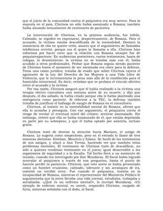 que el juicio de la comunidad contra el psiquiatra era muy severo. Para la
mayoría en el país, Chirinos no sólo había asesinado a Roxana; también
había abusado sexualmente de centenares de pacientes.

    La intervención de Chirinos, en la primera audiencia, fue infeliz.
Calmado, se regodeó en expresarse, despectivamente, de Roxana. Para el
acusado, la víctima estaba descalificada de la normalidad. Destacó la
insistencia de ella en querer verlo, asunto que el seguimiento de llamadas
telefónicas revirtió, porque era él quien la llamaba a ella. Chirinos hizo
esfuerzos por hacer creer que la relación con Roxana siempre fue de
psiquiatrapaciente. En audiencias posteriores, varios testimonios, hasta de
colegas, lo desmintieron: la víctima no se trataba más con él; había
acudido a otros profesionales. Probar que Roxana seguía siendo paciente
de Chirinos hasta el momento de ser asesinada era clave para la defensa.
Tenía una razón jurídica: trataba de evadir que sobre Chirinos cayera el
agravante de la Ley del Derecho de las Mujeres a una Vida Libre de
Violencia, que le incrementaría la pena más allá de la establecida para el
homicidio intencional. Es decir, evitaban que se probara el vínculo afectivo
entre el acusado y la víctima.
    Por esa razón, Chirinos aseguró que él había realizado a la víctima una
terapia electro convulsiva una semana antes de su muerte; y dijo que
después, el día sábado, la había citado porque ella le había planteado una
emergencia como paciente. Al referirse a la TEC, la defensa también
trataba de justificar el hallazgo de sangre de Roxana en el consultorio.
    Chirinos, al insistir en la inestabilidad mental de Roxana, afirmó que
ella lo acosaba y perseguía. Con ese argumento, el psiquiatra corría el
riesgo de revelar el eventual móvil del crimen: sentirse amenazado. Sin
embargo, reiteró que ella se había enamorado de él, que estaba deprimida
en parte por su sobrepeso, y que él había optado por asistirla, incluso
gratis.

   Chirinos trató de desviar la atención hacia Mariano, el amigo de
Roxana. Lo sugería como sospechoso, pero en el estrado lo llamó de tres
maneras distintas: Esteban, Mauricio y fulano. Se burló de los testimonios
de sus amigos, y atacó a Ana Teresa, haciendo ver que también tenía
problemas mentales. El testimonio de Chirinos trató de descalificar, no
sólo a quienes rendirían testimonio en el juicio; igual desacreditó a los
organismos de seguridad y a la fiscalía. Tal hecho llevó a un momento de
tensión, cuando era interrogado por Zair Mundaray. El fiscal había logrado
acorralar al psiquiatra a través de sus preguntas, hasta el punto de
hacerlo perder la paciencia. Chirinos, que rato antes se había presentado
como un hombre ecuánime, calmado, tolerante y sin arranques de ira,
cometió un terrible error. Fue cuando el psiquiatra, insistía en la
incapacidad de Roxana, mientras el representante del Ministerio Público le
argumentaba que la joven llevaba una vida normal, estudiaba, trabajaba y
socializaba. «¿Qué es un enfermo mental?», lo increpó Mundaray. «Un
ejemplo de enfermo mental, es usted», respondió Chirinos, cargado de
furia, mientras señalaba con el dedo, al fiscal.
 