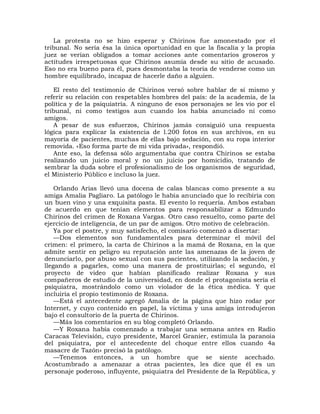 La protesta no se hizo esperar y Chirinos fue amonestado por el
tribunal. No sería ésa la única oportunidad en que la fiscalía y la propia
juez se verían obligados a tomar acciones ante comentarios groseros y
actitudes irrespetuosas que Chirinos asumía desde su sitio de acusado.
Eso no era bueno para él, pues desmontaba la teoría de venderse como un
hombre equilibrado, incapaz de hacerle daño a alguien.

   El resto del testimonio de Chirinos versó sobre hablar de sí mismo y
referir su relación con respetables hombres del país: de la academia, de la
política y de la psiquiatría. A ninguno de esos personajes se les vio por el
tribunal, ni como testigos aun cuando los había anunciado ni como
amigos.
   A pesar de sus esfuerzos, Chirinos jamás consiguió una respuesta
lógica para explicar la existencia de l.200 fotos en sus archivos, en su
mayoría de pacientes, muchas de ellas bajo sedación, con su ropa interior
removida. «Eso forma parte de mi vida privada», respondió.
   Ante eso, la defensa sólo argumentaba que contra Chirinos se estaba
realizando un juicio moral y no un juicio por homicidio, tratando de
sembrar la duda sobre el profesionalismo de los organismos de seguridad,
el Ministerio Público e incluso la juez.

    Orlando Arias llevó una docena de calas blancas como presente a su
amiga Amalia Pagliaro. La patólogo le había anunciado que lo recibiría con
un buen vino y una exquisita pasta. El evento lo requería. Ambos estaban
de acuerdo en que tenían elementos para responsabilizar a Edmundo
Chirinos del crimen de Roxana Vargas. Otro caso resuelto, como parte del
ejercicio de inteligencia, de un par de amigos. Otro motivo de celebración.
    Ya por el postre, y muy satisfecho, el comisario comenzó a disertar:
    —Dos elementos son fundamentales para determinar el móvil del
crimen: el primero, la carta de Chirinos a la mamá de Roxana, en la que
admite sentir en peligro su reputación ante las amenazas de la joven de
denunciarlo, por abuso sexual con sus pacientes, utilizando la sedación, y
llegando a pagarles, como una manera de prostituirlas; el segundo, el
proyecto de video que habían planificado realizar Roxana y sus
compañeros de estudio de la universidad, en donde el protagonista sería el
psiquiatra, mostrándolo como un violador de la ética médica. Y que
incluiría el propio testimonio de Roxana.
    —Está el antecedente agregó Amalia de la página que hizo rodar por
Internet, y cuyo contenido en papel, la víctima y una amiga introdujeron
bajo el consultorio de la puerta de Chirinos.
    —Más los comentarios en su blog completó Orlando.
    —Y Roxana había comenzado a trabajar una semana antes en Radio
Caracas Televisión, cuyo presidente, Marcel Granier, estimula la paranoia
del psiquiatra, por el antecedente del choque entre ellos cuando 4a
masacre de Tazón» precisó la patólogo.
    —Tenemos entonces, a un hombre que se siente acechado.
Acostumbrado a amenazar a otras pacientes, les dice que él es un
personaje poderoso, influyente, psiquiatra del Presidente de la República, y
 
