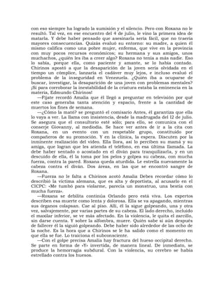 con eso siempre ha logrado la sumisión y el silencio. Pero con Roxana no le
resultó. Tal vez, en ese encuentro del 4 de julio, le vino la primera idea de
matarla. Y debe haber pensado que asesinarla sería fácil, que no traería
mayores consecuencias. Quizás evaluó su entorno: su madre, a quien él
mismo califica como una pobre mujer, enferma, que vive en la provincia
con muy pocos recursos económicos; su hermana y sus amigos, unos
muchachos, ¿quién les iba a creer algo? Roxana no tenía a más nadie. Eso
lo sabía, porque ella, como paciente y amante, se lo había contado.
Chirinos apostó a que la desaparición de la joven sería olvidada en el
tiempo un cómplice, lanzaría el cadáver muy lejos, e incluso evaluó el
problema de la inseguridad en Venezuela. ¿Quién iba a ocuparse de
buscar, investigar, la desaparición de una joven con problemas mentales?
¡Si para corroborar la inestabilidad de la criatura estaba la eminencia en la
materia, Edmundo Chirinos!
   —Fíjate recordó Amalia que él llegó a preguntar en televisión por qué
este caso generaba tanta atención y espacio, frente a la cantidad de
muertos los fines de semana.
   —¿Cómo la mató? se preguntó el comisario Antes, él garantiza que ella
lo vaya a ver. La llama con insistencia, desde la madrugada del l2 de julio.
Se asegura que el consultorio esté sólo; para ello, se comunica con el
conserje Giovanny, al mediodía. Se hace ver antes de ir a la cita con
Roxana, en un evento con un respetable grupo, constituido por
compañeros de su promoción. Y en la clínica, la espera. Discuten por la
inminente realización del video. Ella llora, así lo perciben su mamá y su
amiga, que logran que les atienda el teléfono, en esa última llamada. La
debe haber sentado o acostado en el diván para tranquilizarla, y en un
descuido de ella, él la toma por los pelos y golpea su cabeza, con mucha
fuerza, contra la pared. Roxana queda aturdida. Le estrella nuevamente la
cabeza contra el diván. Dos áreas, en las que se encontró sangre de
Roxana.
   —Fuerza no le falta a Chirinos acotó Amalia Debes recordar cómo lo
describió la víctima alemana, que es alta y deportista, al acusarlo en el
CICPC: «Me tumbó para violarme, parecía un monstruo, una bestia con
mucha fuerza».
   —Roxana se debilita continúa Orlando pero está viva. Los expertos
describen esa muerte como lenta y dolorosa. Ella se va apagando, mientras
sus órganos colapsan. Cae al piso. Allí, él la sigue golpeando, una y otra
vez, salvajemente, por varias partes de su cabeza. El lado derecho, incluido
el maxilar inferior, se ve más afectado. En la violencia, le quita el zarcillo,
sin darse cuenta. Y sobre la alfombra, muere. Quién sabe si aún después
de fallecer él la siguió golpeando. Debe haber sido alrededor de las ocho de
la noche. Es la hora que a Chirinos se le ha salido como el momento en
que ella se fue. Lo traiciona el subconsciente.
   —Con el golpe precisa Amalia hay fractura del hueso occipital derecho.
Se parte en forma de «Y» invertida, de manera lineal. De inmediato, se
produce la hemorragia subdural. Con la violencia, su cerebro se había
estrellado contra los huesos.
 