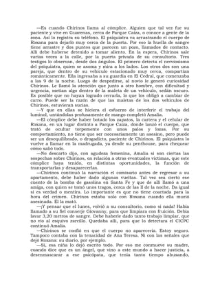 —Es cuando Chirinos llama al cómplice. Alguien que tal vez fue su
paciente y vive en Guarenas, cerca de Parque Caiza, o conoce a gente de la
zona. Así lo registra su teléfono. El psiquiatra va arrastrando el cuerpo de
Roxana para dejarlo muy cerca de la puerta. Por eso la huella de sangre
tiene arrastre y dos puntos que parecen un pozo, llamados de contacto.
Allí debe haberse detenido a tomar aliento. En la espera, Chirinos sale
varias veces a la calle, por la puerta privada de su consultorio. Tres
testigos lo observan, desde dos ángulos. El primero detecta el nerviosismo
del psiquiatra, quien se asoma y mira a los lados. Los otros dos son una
pareja, que dentro de su vehículo estacionado muy cerca, compartían
románticamente. Ella ingresaba a su guardia en El Cedral, que comenzaba
a las 9 de la noche. Luego de despedirse, al novio le generó curiosidad
Chirinos. Le llamó la atención que junto a otro hombre, con dificultad y
urgencia, metían algo dentro de la maleta de un vehículo, sedán oscuro.
Es posible que no hayan logrado cerrarla, lo que los obligó a cambiar de
carro. Puede ser la razón de que las maletas de los dos vehículos de
Chirinos, estuvieran sucias.
    —Y que en ellas se hiciera el esfuerzo de interferir el trabajo del
luminol, untándolas profusamente de mango completó Amalia.
    —El cómplice debe haber botado los zapatos, la cartera y el celular de
Roxana, en un lugar distinto a Parque Caiza, donde lanzó el cuerpo, que
trató de ocultar torpemente con unos palos y lozas. Por su
comportamiento, no tiene que ser necesariamente un asesino, pero puede
ser un desequilibrado, o drogadicto, paciente de Chirinos. El psiquiatra lo
vuelve a llamar en la madrugada, ya desde su penthouse, para chequear
cómo salió todo.
    —No descarto dijo, con agudeza femenina, Amalia si son ciertas las
sospechas sobre Chirinos, en relación a otras eventuales víctimas, que este
cómplice haya tenido, en distintas oportunidades, la función de
transportarlas y desaparecerlas.
    —Chirinos continuó la narración el comisario antes de regresar a su
apartamento, debe haber dado algunas vueltas. Tal vez sea cierto ese
cuento de la bomba de gasolina en Santa Fe y que de allí llamó a una
amiga, con quien se tomó unos tragos, cerca de las ll de la noche. Da igual
si es verdad o mentira. Lo importante es que no tiene coartada para la
hora del crimen. Chirinos estaba solo con Roxana cuando ella murió
asesinada. Él la mató.
    —¡Y pensar que el lunes, volvió a su consultorio, como si nada! Había
llamado a su fiel conserje Giovanny, para que limpiara con fruición. Debía
lavar 3,20 metros de sangre. Debe haberle dado tanto trabajo limpiar, que
no vio al esquivo zarcillo. Quedaba allí, para que lo detectara el CICPC
continuó Amalia.
    —Chirinos se confió en que el cuerpo no aparecería. Estoy seguro.
Tampoco contaba con la tenacidad de Ana Teresa. Ni con las señales que
dejó Roxana: su diario, por ejemplo.
    —Sí, esa niña lo dejó escrito todo. Por eso me conmueve su madre,
cuando dice que es un ángel, que vino a este mundo a hacer justicia, a
desenmascarar a ese psicópata, que tenía tanto tiempo abusando,
 