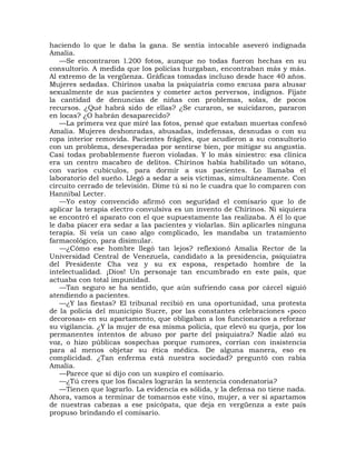 haciendo lo que le daba la gana. Se sentía intocable aseveró indignada
Amalia.
   —Se encontraron l.200 fotos, aunque no todas fueron hechas en su
consultorio. A medida que los policías hurgaban, encontraban más y más.
Al extremo de la vergüenza. Gráficas tomadas incluso desde hace 40 años.
Mujeres sedadas. Chirinos usaba la psiquiatría como excusa para abusar
sexualmente de sus pacientes y cometer actos perversos, indignos. Fíjate
la cantidad de denuncias de niñas con problemas, solas, de pocos
recursos. ¿Qué habrá sido de ellas? ¿Se curaron, se suicidaron, pararon
en locas? ¿O habrán desaparecido?
   —La primera vez que miré las fotos, pensé que estaban muertas confesó
Amalia. Mujeres deshonradas, abusadas, indefensas, desnudas o con su
ropa interior removida. Pacientes frágiles, que acudieron a su consultorio
con un problema, desesperadas por sentirse bien, por mitigar su angustia.
Casi todas probablemente fueron violadas. Y lo más siniestro: esa clínica
era un centro macabro de delitos. Chirinos había habilitado un sótano,
con varios cubículos, para dormir a sus pacientes. Lo llamaba el
laboratorio del sueño. Llegó a sedar a seis víctimas, simultáneamente. Con
circuito cerrado de televisión. Dime tú si no le cuadra que lo comparen con
Hannibal Lecter.
   —Yo estoy convencido afirmó con seguridad el comisario que lo de
aplicar la terapia electro convulsiva es un invento de Chirinos. Ni siquiera
se encontró el aparato con el que supuestamente las realizaba. A él lo que
le daba píacer era sedar a las pacientes y violarlas. Sin aplicarles ninguna
terapia. Si veía un caso algo complicado, les mandaba un tratamiento
farmacológico, para disimular.
   —¿Cómo ese hombre llegó tan lejos? reflexionó Amalia Rector de la
Universidad Central de Venezuela, candidato a la presidencia, psiquiatra
del Presidente Cha vez y su ex esposa, respetado hombre de la
intelectualidad. ¡Dios! Un personaje tan encumbrado en este país, que
actuaba con total impunidad.
   —Tan seguro se ha sentido, que aún sufriendo casa por cárcel siguió
atendiendo a pacientes.
   —¿Y las fiestas? El tribunal recibió en una oportunidad, una protesta
de la policía del municipio Sucre, por las constantes celebraciones «poco
decorosas» en su apartamento, que obligaban a los funcionarios a reforzar
su vigilancia. ¿Y la mujer de esa misma policía, que elevó su queja, por los
permanentes intentos de abuso por parte del psiquiatra? Nadie alzó su
voz, o hizo públicas sospechas porque rumores, corrían con insistencia
para al menos objetar su ética médica. De alguna manera, eso es
complicidad. ¿Tan enferma está nuestra sociedad? preguntó con rabia
Amalia.
   —Parece que sí dijo con un suspiro el comisario.
   —¿Tú crees que los fiscales lograrán la sentencia condenatoria?
   —Tienen que lograrlo. La evidencia es sólida, y la defensa no tiene nada.
Ahora, vamos a terminar de tomarnos este vino, mujer, a ver si apartamos
de nuestras cabezas a ese psicópata, que deja en vergüenza a este país
propuso brindando el comisario.
 