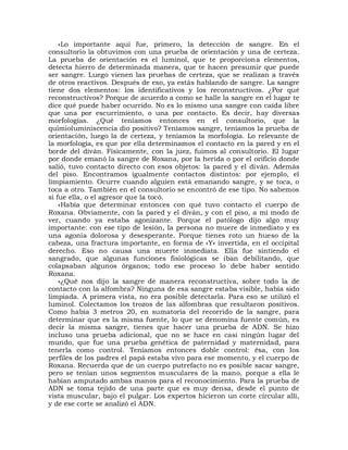 «Lo importante aquí fue, primero, la detección de sangre. En el
consultorio la obtuvimos con una prueba de orientación y una de certeza.
La prueba de orientación es el luminol, que te proporciona elementos,
detecta hierro de determinada manera, que te hacen presumir que puede
ser sangre. Luego vienen las pruebas de certeza, que se realizan a través
de otros reactivos. Después de eso, ya estás hablando de sangre. La sangre
tiene dos elementos: los identificativos y los reconstructivos. ¿Por qué
reconstructivos? Porque de acuerdo a como se halle la sangre en el lugar te
dice qué puede haber ocurrido. No es lo mismo una sangre con caída libre
que una por escurrimiento, o una por contacto. Es decir, hay diversas
morfologías. ¿Qué teníamos entonces en el consultorio, que la
quimioluminiscencia dio positivo? Teníamos sangre, teníamos la prueba de
orientación, luego la de certeza, y teníamos la morfología. Lo relevante de
la morfología, es que por ella determinamos el contacto en la pared y en el
borde del diván. Físicamente, con la juez, fuimos al consultorio. El lugar
por donde emanó la sangre de Roxana, por la herida o por el orificio donde
salió, tuvo contacto directo con esos objetos: la pared y el diván. Además
del piso. Encontramos igualmente contactos distintos: por ejemplo, el
limpiamiento. Ocurre cuando alguien está emanando sangre, y se toca, o
toca a otro. También en el consultorio se encontró de ese tipo. No sabemos
si fue ella, o el agresor que la tocó.
    «Había que determinar entonces con qué tuvo contacto el cuerpo de
Roxana. Obviamente, con la pared y el diván, y con el piso, a mi modo de
ver, cuando ya estaba agonizante. Porque el patólogo dijo algo muy
importante: con ese tipo de lesión, la persona no muere de inmediato y es
una agonía dolorosa y desesperante. Porque tienes roto un hueso de la
cabeza, una fractura importante, en forma de «Y» invertida, en el occipital
derecho. Eso no causa una muerte inmediata. Ella fue sintiendo el
sangrado, que algunas funciones fisiológicas se iban debilitando, que
colapsaban algunos órganos; todo ese proceso lo debe haber sentido
Roxana.
    «¿Qué nos dijo la sangre de manera reconstructiva, sobre todo la de
contacto con la alfombra? Ninguna de esa sangre estaba visible, había sido
limpiada. A primera vista, no era posible detectarla. Para eso se utilizó el
luminol. Colectamos los trozos de las alfombras que resultaron positivos.
Como había 3 metros 20, en sumatoria del recorrido de la sangre, para
determinar que es la misma fuente, lo que se denomina fuente común, es
decir la misma sangre, tienes que hacer una prueba de ADN. Se hizo
incluso una prueba adicional, que no se hace en casi ningún lugar del
mundo, que fue una prueba genética de paternidad y maternidad, para
tenerla como control. Teníamos entonces doble control: ésa, con los
perfiles de los padres el papá estaba vivo para ese momento, y el cuerpo de
Roxana. Recuerda que de un cuerpo putrefacto no es posible sacar sangre,
pero se tenían unos segmentos musculares de la mano, porque a ella le
habían amputado ambas manos para el reconocimiento. Para la prueba de
ADN se toma tejido de una parte que es muy densa, desde el punto de
vista muscular, bajo el pulgar. Los expertos hicieron un corte circular allí,
y de ese corte se analizó el ADN.
 