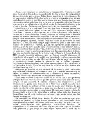 «Todas esas pruebas se sometieron a comparación. Primero el perfil
solo, luego el de los padres, luego el perfil de ella, y luego la comparación
de todo lo demás que se tenía. Todas dieron positivas. Y con estándares de
certeza, casi al infinito. De hecho, yo le pregunté a la experta sobre alguna
posibilidad de error, y me dijo que la única era que Roxana tuviese una
hermana gemela univitelina, que sería una carga genética idéntica. En eso,
lo único que las diferenciaría, desde el punto de vista criminalístico, sería
el rastro dactilar. Sabíamos que Roxana no tenía una hermana gemela.
    «¿Qué le ocurre a la defensa? Tenía que justificar la sangre, porque era
una verdad ineludible. ¿Qué inventaron? Una supuesta terapia electro
convulsiva. Durante la investigación, en el allanamiento del consultorio, e
incluso en el allanamiento de la casa, nosotros no conseguimos la historia
médica de Roxana. Había sido sustraída. Y es una historia bien particular,
porque tiene anotaciones, hasta después de la muerte de ella. El acusado,
con sus propios apuntes, refiere: «Hoy me enteré de la muerte de esta
paciente». O sea, no tiene ningún rigor científico; pasa a ser como una
especie de anotaciones sueltas, que él fue agregando entre espacio y
espacio, y en la parte donde hacía observaciones, como estaban llenas,
sólo pudo colocar las iniciales TEC, de terapia electro convulsiva. Chirinos
no sabía que nosotros podíamos procurar una data aproximada de la tinta.
Con esa anotación, trataba de justificar que a Roxana le había hecho la
TEC, cuando nosotros sabíamos que no. Porque cuando allanamos el
consultorio, al acusado se le olvidó una lista donde estaban anotadas las
pacientes que acudían por día. Allí identificaban a la paciente y se anotaba
el tratamiento donde decían la sustancia que le habían colocado.
Investigamos las sustancias y casi todas son anestésicas. Son para hacer a
las pacientes dormir. Eran los registros de la fecha en que Roxana era
paciente: octubre 2007.
    «Después, ya Roxana no era paciente de Chirinos lo cual tumba otro
argumento de la defensa, él pretendió decir que la seguía atendiendo y de
hecho, al revisar las declaraciones de la secretaria y otros empleados,
ninguno recordaba a Roxana en los encuentros recientes.
    «Todo esto refuerza lo que ella decía en su diario. De lo que pudimos
indagar, Roxana entraba por la puerta privada para que nadie la viera,
porque no era paciente. Y cuando hacemos las inspecciones y los
allanamientos, queda claro también se lo hice ver a la juez, cuando en el
juicio se discute la utilidad de las curas de sueño que Chirinos lo que
hacía era dormir a las pacientes, para que quedaran a su merced y él
poder ejecutar sus tropelías y sus abusos. El error que comete es haberlo
documentado a través de fotografías y videos, sobre todo las fijaciones
fotográficas que él tenía ocultas en su casa y que jamás pensó que las
íbamos a encontrar.
    «Se consiguieron l.200 fotos. Varias de ellas es probable que sean
prostitutas, porque no todas fueron tomadas en su consultorio. Sería
impropio decir que las l.200 son de pacientes; pero hay una gran cantidad,
donde evidentemente son pacientes, muchísimas sedadas. Es
impresionante. Él documentaba eso. Alguna parafilia, alguna situación
muy personal, y que luego no pudo negar. Fíjate que al final de su
 