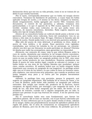 declaración decía que eso era su vida privada, como si no se tratara de un
delito lo que estaba haciendo.
    «Por lo tanto, correspondía demostrar que no había tal terapia electro
convulsiva. Teníamos los familiares de pacientes, a cuyas hijas les había
aplicado terapia de sueño, y él mismo se los decía; teníamos la historia,
donde irregularmente, había agregado por escrito TEC; teníamos otro
documento, el control de las pacientes; y además, teníamos otra
particularidad, y es que el aparato de la TEC nunca apareció. Y lo más
terrible: estaban todos esos cubículos en los que podía tener seis
pacientes, de manera simultánea, dormidas. Nada sugería siquiera que
había otro tipo de terapia distinta.
    «Dentro de su consultorio había un cubículo donde ponía a dormir a las
pacientes, pero había otros cubículos, fuera del consultorio: tres en un
sótano y dos más en la planta baja. El lugar, Chirinos lo llamaba sala de
terapia de sueño. Donde podía tener a su merced seis pacientes sedadas.
    »Más allá del punto de vista delictual, el problema es ético, desde el
punto de vista médico, o de praxis. Esas pacientes eran vigiladas,
custodiadas, que incluso les tomaba la vía un personaje, un conserje.
¿Quién nos dice que ese Giovanny no pudo participar en abusos? Chirinos
no dejaba que nadie las acompañara, para garantizar su impunidad.
    «Entonces, ese conjunto de cosas, más lo que refería Roxana sobre la
cura de sueño, desmentía que existiera la tal terapia electro convulsiva.
Pero no sólo eso. Estuvieron de acuerdo los tres psiquiatras que fueron al
juicio en que no podía haber un sangrado profuso con la TEC, sino unas
gotas que serían producto de una mordedura. Nosotros analizamos eso
desde el punto de vista médico legal, cuando se exhumó el cuerpo; y no
había lesión en esa área de los tejidos blandos que quedaban, porque
claro, estaba necrótico. El análisis indicó que no había ninguna lesión
importante que causara un sangrado de esa magnitud. La patólogo aclaró
algo: que en el área de los labios y la que rodea la boca no tenemos vasos,
sino capilares, con estructuras muy pequeñas, que cuando se produce una
lesión sangran muy poco y se cierra por los propios mecanismos
fisiológicos.
    «Además, la patólogo hizo una precisión, porque le pregunté, qué
sugería un sangrado importante. Ella hablaba de la rotura de vasos, o en
el caso de Roxana, pudo haber sido también un sangrado por orificios
naturales. Esa sangre que estaba allí, producto de la fractura, buscó
escaparse, de alguna forma, por otorragia y por sangrado de nariz. A mi
modo de ver, ella debe haber sangrado por los oídos. De hecho, en un
accidente de tránsito, cuando ven a alguien sangrando por un oído, lo
primero que piensan es que hay fractura de cráneo. A mí me parecía muy
posible eso.
    «En el consultorio había otra cosa fundamental, que fueron los
apéndices pilosos. Allí se hizo un barrido, con el que fueron colectados por
sectores. Yo hice referencia que en la parte donde estaba el diván, además
de la sangre, había una preponderancia inusual de apéndices pilosos de la
región del pubis. En el área de tratamiento se consiguieron apéndices
pilosos de Roxana, pero los de ella eran cefálicos. Es probable que en el
 
