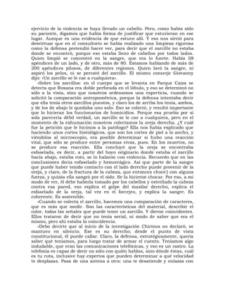 ejercicio de la violencia se haya llevado un cabello. Pero, como había sido
su paciente, digamos que había forma de justificar que estuvieran en ese
lugar. Aunque es una evidencia de que estuvo allí. Y eso nos sirvió para
desvirtuar que en el consultorio se había realizado una limpieza rigurosa
como la defensa pretendió hacer ver, para decir que el zarcillo no estaba
donde se encontró, porque eso estaba lleno de cabellos por todos lados.
Quien limpió se concentró en la sangre, que era lo fuerte. Había ll8
apéndices de un lado, y de otro, más de 80. Estamos hablando de más de
200 apéndices pilosos, de diferentes regiones. Quien lavó la sangre, ni
aspiró los pelos, ni se percató del zarcillo. El mismo conserje Giovanny
dijo: «Un zarcillo se le cae a cualquiera».
   «Sobre los zarcillos: en el cuerpo que se levanta en Parque Caiza se
detecta que Roxana era doble perforada en el lóbulo, y eso se determinó no
sólo a la vista, sino que nosotros ordenamos una experticia, cuando se
solicitó la comparación antropométrica, porque la defensa intentaba decir
que ella tenía otros zarcillos puestos, y claro los de arriba los tenía, ambos,
y de los de abajo le quedaba uno solo. Eso se colectó, y resultó importante
que lo hicieran los funcionarios de homicidios. Porque esa prueba por sí
sola parecería débil verdad, un zarcillo se le cae a cualquiera, pero en el
momento de la exhumación nosotros colectamos la oreja derecha. ¿Y cuál
fue la petición que le hicimos a la patólogo? Ella nos había explicado que
haciendo unos cortes histológicos, que son los cortes de piel a lo ancho, y
viéndolos al microscopio, era posible determinar si hubo una reacción
vital, que sólo se produce entre personas vivas, pues. En los muertos, no
se produce esa reacción. Ella concluyó que la oreja se encontraba
esfaselada, es decir, a partir del hoyo originario donde estaba el zarcillo
hacia abajo, estaba roto, se lo halaron con violencia. Recuerdo que en las
conclusiones decía esfaselado y hemorrágico. Así que parte de la sangre
que puede haber tenido contacto con el lado derecho puede provenir de la
oreja, y claro, de la fractura de la cabeza, que entonces choce') con alguna
fuerza, y quizás ella sangró por el oído. Se la hicieron chocar. Por eso, a mi
modo de ver, él debe haberla tomado por los cabellos y estrellado la cabeza
contra esa pared, eso explica el golpe del maxilar derecho, explica el
esfaselado de la oreja, tal vez en el forcejeo, y explica la sangre. Es
coherente. Es sostenible.
   «Cuando se colecta el zarcillo, hacemos una comparación de caracteres,
que es más que medir. Son las características del material, describir el
color, todas las señales que puede tener un zarcillo. Y dieron coincidentes.
Ellos trataron de decir que no tenía serial, ni modo de saber que era el
mismo, pero ahí estaba la coincidencia.
   «Debo decirte que al inicio de la investigación Chirinos no declaró, se
mantuvo en silencio. Ese es su derecho; desde el punto de vista
constitucional, él puede callar. Claro, la defensa, estratégicamente, quería
saber qué teníamos, para luego tratar de armar el cuento. Teníamos algo
indudable, que eran las comunicaciones telefónicas, y eso es un rastro. La
telefonía es capaz de decir no sólo con quién hablas, sino dónde éstas, cuál
es tu ruta, inclusive hay expertos que pueden determinar a qué velocidad
te desplazas. Pasa de una antena a otra: una te desatiende y enlazas con
 