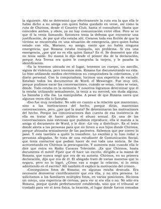 la siguiente. Ahí se determinó que efectivamente la ruta era la que ella le
había dicho a su amiga con quien había quedado en verse, así como la
ruta de Chirinos, desde el Country Club, hasta el consultorio. Hasta que
coinciden ambos, y obvio, ya no hay comunicación entre ellos. Pero se ve
que él la venía llamando. Entonces tenía la defensa que encontrar una
justificación, de por qué ella estaba ahí. Crearon toda esa ficción de que la
víctima se encontraba en una situación de emergencia, pero quien había
estado con ella, Mariano, su amigo, contó que no había ninguna
emergencia, que Roxana estaba tranquila, sin problema. Si era una
emergencia, ¿por qué no es ella quien llama? Es él. Se demostró que ella
no tenía saldo. Su mamá lo dijo desde el primer día de la declaración,
porque Ana Teresa era quien le compraba la tarjeta, y le pasaba la
identificación.
    «Ya la tenemos ubicada en el lugar, tenemos un cuerpo, un zarcillo,
signos de violencia, pero tenemos más. Roxana fue documentando su vida.
Lo hizo utilizando medios electrónicos su computadora la colectamos, y el
diario personal. Con la computadora, hicimos una experticia de vaciado.
Estaban todos los documentos de Word, el Messenger. Fue muy útil,
porque pudimos sacar las conversaciones, cuándo se veían, cómo se veían,
dónde. Todo estaba en la memoria. Y nosotros logramos determinar que él
la estaba utilizando sexualmente, la tenía a su merced, sin duda alguna.
La llamaba y ella iba. La manipulaba. A pesar de que Roxana narra que
algunas veces ella lo llamaba.
    «Eso fue muy revelador. No sólo en cuanto a la relación que mantenían,
sino a las motivaciones del hecho, porque dirás, mantenían
conversaciones, pero, ¿por qué la mata? Se determinaron las motivaciones
del hecho. Porque las comunicaciones dan cuenta de esa insistencia de
ella en tratar de hacer público el abuso sexual. En una de las
conversaciones más extensas que pudimos reproducir, ella le manda a la
amiga el documento de Word, y le dice: «Lo voy a distribuir». Es el texto
donde alerta a las personas para que no lleven a sus hijos donde Chirinos,
porque abusaba sexualmente de las pacientes. Sabemos que por correo lo
pasó. Y está también a quién lo transfiere. Lo escribió y lo hizo rodar a
personas allegadas. Se trata de una estudiante de Comunicación Social,
que tenía contactos que podían hacer de eso toda una noticia. Se iba
acrecentando en Chirinos la preocupación. Y aumenta más cuando ella le
dice que entra en Radio Caracas Televisión. ¡Es que Chirinos, hasta
documenta el móvil! Fíjate que él hace un escrito, dirigido a la mamá de
Roxana, que nunca negó que era de su autoría. Chirinos, en su primera
declaración, dijo que era de él. El abogado trató de varias maneras que lo
negara, pero no lo logró. ¿Cómo vas a negar la relación, si lo estás
admitiendo en el escrito? Allí también él explicó la motivación del crimen.
    «Conseguimos fotos de Roxana; en algunas estaba desnuda. Era
necesario demostrar científicamente que era ella, y no otra persona. Le
solicitamos a los familiares múltiples fotos, en varias posiciones. Hicimos
un cotejo, una experticia de certeza, para ver si era ella o no. No sólo era
Roxana, porque quedó perfectamente establecido, sino que el tribunal se
trasladó para ver el área física, la locación, el lugar donde fueron tomadas
 