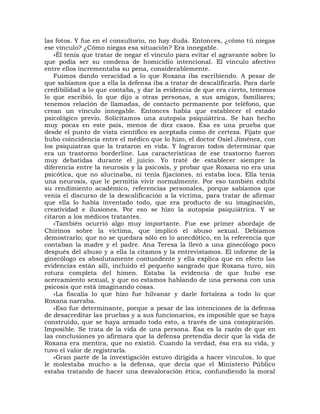 las fotos. Y fue en el consultorio, no hay duda. Entonces, ¿cómo tú niegas
ese vínculo? ¿Cómo niegas esa situación? Era innegable.
   »Él tenía que tratar de negar el vínculo para evitar el agravante sobre lo
que podía ser su condena de homicidio intencional. El vínculo afectivo
entre ellos incrementaba su pena, considerablemente.
   Fuimos dando veracidad a lo que Roxana iba escribiendo. A pesar de
que sabíamos que a ella la defensa iba a tratar de descalificarla. Para darle
credibilidad a lo que contaba, y dar la evidencia de que era cierto, tenemos
lo que escribió, lo que dijo a otras personas, a sus amigos, familiares;
tenemos relación de llamadas, de contacto permanente por teléfono, que
crean un vínculo innegable. Entonces había que establecer el estado
psicológico previo. Solicitamos una autopsia psiquiátrica. Se han hecho
muy pocas en este país, menos de diez casos. Esa es una prueba que
desde el punto de vista científico es aceptada como de certeza. Fíjate que
hubo coincidencia entre el médico que lo hizo, el doctor Osiel Jiménez, con
los psiquiatras que la trataron en vida. Y lograron todos determinar que
era un trastorno borderline. Las características de ese trastorno fueron
muy debatidas durante el juicio. Yo traté de establecer siempre la
diferencia entre la neurosis y la psicosis, y probar que Roxana no era una
psicótica, que no alucinaba, ni tenía fijaciones, ni estaba loca. Ella tenía
una neurosis, que le permitía vivir normalmente. Por eso también exhibí
su rendimiento académico, referencias personales, porque sabíamos que
venía el discurso de la descalificación a la víctima, para tratar de afirmar
que ella lo había inventado todo, que era producto de su imaginación,
creatividad e ilusiones. Por eso se hizo la autopsia psiquiátrica. Y se
citaron a los médicos tratantes.
   «También ocurrió algo muy importante. Fue ese primer abordaje de
Chirinos sobre la víctima, que implicó el abuso sexual. Debíamos
demostrarlo; que no se quedara sólo en lo anecdótico, en la referencia que
contaban la madre y el padre. Ana Teresa la llevó a una ginecólogo poco
después del abuso y a ella la citamos y la entrevistamos. El informe de la
ginecólogo es absolutamente contundente y ella explica que en efecto las
evidencias están allí, incluido el pequeño sangrado que Roxana tuvo, sin
rotura completa del himen. Estaba la evidencia de que hubo ese
acercamiento sexual, y que no estamos hablando de una persona con una
psicosis que está imaginando cosas.
   «La fiscalía lo que hizo fue hilvanar y darle fortaleza a todo lo que
Roxana narraba.
   «Eso fue determinante, porque a pesar de las intenciones de la defensa
de desacreditar las pruebas y a sus funcionarios, es imposible que se haya
construido, que se haya armado todo esto, a través de una conspiración.
Imposible. Se trata de la vida de una persona. Esa es la razón de que en
las conclusiones yo afirmara que la defensa pretendía decir que la vida de
Roxana era mentira, que no existió. Cuando la verdad, ésa era su vida, y
tuvo el valor de registrarla.
   «Gran parte de la investigación estuvo dirigida a hacer vínculos, lo que
le molestaba mucho a la defensa, que decía que el Ministerio Público
estaba tratando de hacer una desvaloración ética, confundiendo la moral
 
