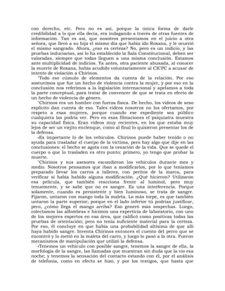 con derecho, etc. Pero no es así, porque la única forma de darle
credibilidad a lo que ella decía, era indagando a través de otras fuentes de
información. Tan es así, que nosotros presentamos en el juicio a otra
señora, que llevó a su hija el mismo día que había ido Roxana, y le ocurrió
el mismo sangrado. Ahora, ¿eso es certeza? No, pero es un indicio, y las
pruebas induciarias, así lo ha establecido la Sala Constitucional, deben ser
valoradas, siempre que todas lleguen a una misma conclusión. Estamos
ante multiplicidad de indicios. Ya antes, otra paciente abusada, al conocer
la muerte de Roxana, había acudido voluntariamente al CICPC a acusar de
intento de violación a Chirinos.
    "Todo ese cúmulo de elementos da cuenta de la relación. Por eso
sostuvimos que fue un hecho de violencia contra la mujer, y por eso en la
conclusión nos referimos a la legislación internacional y apelamos a toda
la parte conceptual, para tratar de convencer de que se trata en efecto de
un hecho de violencia de género.
    "Chirinos era un hombre con fuerza física. De hecho, los videos de sexo
explícito dan cuenta de eso. Tales videos nosotros no los ofertamos, por
respeto a esas mujeres, porque cuando ese expediente sea público
cualquiera las podría ver. Pero en esas filmaciones el psiquiatra muestra
su capacidad física. Eran videos muy recientes, en los que estaba muy
lejos de ser un viejito enclenque, como al final lo quisieron presentar los de
la defensa.
    »Es importante lo de los vehículos. Chirinos puede haber tenido o no
ayuda para trasladar el cuerpo de la víctima, pero hay algo que dije en las
conclusiones: el hecho se agota con la cesación de la vida. Que se quede el
cuerpo o que lo trasladen es otro punto; primero, yo tengo que probar la
muerte.
    "Chirinos y sus asesores escondieron los vehículos durante mes y
medio. Nosotros pensamos que iban a modificarlos, por lo que teníamos
preparado llevar los carros a talleres, con peritos de la marca, para
verificar si había habido alguna modificación. ¿Qué hicieron? Utilizaron
esa película, que también reacciona frente al luminol, pero muy
tenuemente, y se sabe que no es sangre. Es una interferencia. Porque
solamente, cuando es persistente y bien luminoso, se trata de sangre.
Fijaron, untaron con mango toda la maleta. Lo más torpe, es que también
untaron la parte superior; porque en el lado inferior tú podrías justificar,
pero, ¿cómo llega el mango arriba? Eso generó más sospechas. Luego,
colectamos las alfombras e hicimos una experticia de laboratorio, con uno
de los mejores expertos en esa área, que calificó como positivas todas las
pruebas de orientación; pero no tenía suficiente material para la certeza.
Por eso, él concluye en que había una probabilidad altísima de que allí
haya habido sangre. Inventa Chirinos entonces el cuento del perro que se
encontró y lo metió en la maleta del carro, y luego lo pasó a la otra. Fueron
mecanismos de manipulación que utilizó la defensa.
    «Tenemos un vehículo con posible sangre, tenemos la sangre de ella, la
morfología de la sangre, las llamadas que muestran sin duda que la vio esa
noche; y tenemos la sensación del contacto estando con él, por el análisis
de telefonía, como en efecto se hizo, y por los testigos, que hasta que
 