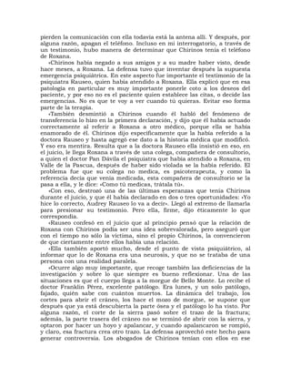 pierden la comunicación con ella todavía está la antena allí. Y después, por
alguna razón, apagan el teléfono. Incluso en mi interrogatorio, a través de
un testimonio, hubo manera de determinar que Chirinos tenía el teléfono
de Roxana.
    «Chirinos había negado a sus amigos y a su madre haber visto, desde
hace meses, a Roxana. La defensa tuvo que inventar después la supuesta
emergencia psiquiátrica. En este aspecto fue importante el testimonio de la
psiquiatra Rauseo, quien había atendido a Roxana. Ella explicó que en esa
patología en particular es muy importante ponerle coto a los deseos del
paciente, y por eso no es el paciente quien establece las citas, o decide las
emergencias. No es que te voy a ver cuando tú quieras. Evitar eso forma
parte de la terapia.
    «También desmintió a Chirinos cuando él habló del fenómeno de
transferencia lo hizo en la primera declaración, y dijo que él había actuado
correctamente al referir a Roxana a otro médico, porque ella se había
enamorado de él. Chirinos dijo específicamente que la había referido a la
doctora Rauseo y hasta agregó ese dato a la historia médica que modificó.
Y eso era mentira. Resulta que a la doctora Rauseo ella insistió en eso, en
el juicio, le llega Roxana a través de una colega, compañera de consultorio,
a quien el doctor Pan Dávila el psiquiatra que había atendido a Roxana, en
Valle de la Pascua, después de haber sido violada se la había referido. El
problema fue que su colega no medica, es psicoterapeuta, y como la
referencia decía que venía medicada, esta compañera de consultorio se la
pasa a ella, y le dice: «Como tú medicas, trátala tú».
    »Con eso, destrozó una de las últimas esperanzas que tenía Chirinos
durante el juicio, y que él había declarado en dos o tres oportunidades: «Yo
hice lo correcto, Audrey Rauseo lo va a decir». Llegó al extremo de llamarla
para presionar su testimonio. Pero ella, firme, dijo éticamente lo que
correspondía.
    «Rauseo confesó en el juicio que al principio pensó que la relación de
Roxana con Chirinos podía ser una idea sobrevalorada, pero aseguró que
con el tiempo no sólo la víctima, sino el propio Chirinos, la convencieron
de que ciertamente entre ellos había una relación.
    «Ella también aportó mucho, desde el punto de vista psiquiátrico, al
informar que lo de Roxana era una neurosis, y que no se trataba de una
persona con una realidad paralela.
    «Ocurre algo muy importante, que recoge también las deficiencias de la
investigación y sobre lo que siempre es bueno reflexionar. Una de las
situaciones es que el cuerpo llega a la morgue de Bello Monte. Lo recibe el
doctor Franklin Pérez, excelente patólogo. Era lunes, y un solo patólogo,
fajado, quién sabe con cuántos muertos. La dinámica del trabajo, los
cortes para abrir el cráneo, los hace el mozo de morgue, se supone que
después que ya está descubierta la parte ósea y el patólogo lo ha visto. Por
alguna razón, el corte de la sierra pasó sobre el trazo de la fractura;
además, la parte trasera del cráneo no se terminó de abrir con la sierra, y
optaron por hacer un hoyo y apalancar, y cuando apalancaron se rompió,
y claro, esa fractura crea otro trazo. La defensa aprovechó este hecho para
generar controversia. Los abogados de Chirinos tenían con ellos en ese
 