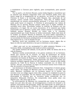 y trasladarse a Caracas para vigilarla, para acompañarla, para ponerle
reparo.
    Por su parte, a la doctora Rauseo, quien había llegado a considerar que
la relación que Roxana aseguraba tener con Chirinos podía tener una
fuerte carga de la imaginación de su paciente, un hecho la hizo dudar:
Chirinos la llamó y la interrogó sobre Roxana. Eso, planteado de tal
manera, nunca sucede entre psiquiatras. Para ella, el médico había
manifestado un interés excesivamente personal. Y si bien esto la alertó,
nada pudo hacer al respecto. A Chirinos le preocupaban las visitas de
Roxana con la doctora Rauseo porque sabía que le había confiado lo
sucedido entre ellos. Necesitaba romper la relación de Roxana con esa
psiquiatra y lo logró. En un nuevo encuentro, él le comentó que había
conversado con la doctora y quién sabe cuánto sazonó el contenido de lo
hablado porque Roxana decidió no volver más a la consulta,
argumentando que Audri Rauseo la había traicionado. Nada más lejos de
la verdad. La doctora Rauseo lo lamentó. La joven había comenzado a
superar su depresión, a pesar de esa complicada relación con Chirinos. Ya
no necesitaba de fármacos antidepresivos, se mostraba optimista, un poco
más segura de sí, y con la ilusión de que
    Mariano, joven que estudiaba con su hermana mayor, algún día se
fijara en ella con ojos distintos a los que se destinan a una amiga.

    —Mari ¿por qué no me acompañas? le pidió zalamera Roxana a su
hermana Anda, acompáñame más tarde al centro comercial.
    Era media mañana del sábado, l2 de julio de 2008. El último día de la
vida de Roxana.
    Mariana estaba acostumbrada a los gestos cariñosos de su hermana.
Desde que conoció de su muerte, no dejó de lamentarse de tantas
ocasiones en las que ella, huraña, se sacudía de la madeja en que se
convertían los brazos de Roxana a su alrededor. Las carantoñas no fueron
suficientes para convencerla. Había amanecido con dolor de espalda por
haberse quedado jugando boxeo en Wii hasta tarde, y sentía lo que desde
pequeña en Valle de la Pascua le habían enseñado era «el efecto del
sereno». Así que, con firmeza, se negó a la aventura tantas veces vivida con
ella, de recorrer el Centro Sambil.
    Las hermanas se llevaban realmente bien. Compartían el mismo grupo;
mejor dicho, los amigos de Mariana eran los de Roxana, y su sueño de
amor, Mariano, estudiaba con su hermana mayor en el Iutirla. Los
secretos eran un código seguro entre ellas, aunque en realidad era poco lo
que Roxana se guardaba. En los últimos cinco meses a Mariana la tenía
preocupada la relación que su hermana había establecido con su
psiquiatra Edmundo Chirinos. No comprendía cómo podía estar con
alguien que, «uff, tiene más de 60».
    La preocupación de Mariana era compartida por todos los del grupo.
Cada uno por obra del azar, de investigaciones a través de Internet y de
adultos conocedores del personaje, había ido elaborando un perfil que no
dejaba muy bien plantado a Chirinos. Por ejemplo Jorge, quien trabajaba
en una farmacia en La Florida, a la que el psiquiatra solía acudir para
 
