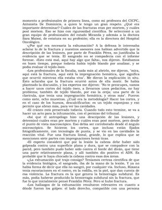 momento a profesionales de primera línea, como mi profesora del CICPC,
Antonieta De Dominicis, a quien le tengo un gran respeto. ¿Qué era
importante determinar? Cuáles de las fracturas eran pre mortem, y cuáles
post mortem. Eso se hizo con rigurosidad científica. Se seleccionó a un
gran equipo de profesionales del estado Miranda y además a la doctora
Sara Maissi, de estatura en su profesión; ella es la directora del Hospital
Oncológico.
   »¿Por qué era necesaria la exhumación? A la defensa le interesaba
aclarar lo de la fractura y nuestros asesores nos habían advertido que la
descripción de las lesiones, por parte de Franklin Pérez, no justificaba la
evidencia que se tenía. El sangrado no se compadecía con el informe
forense. «Esto está mal, aquí hay algo que falta», nos dijeron. Estábamos
en buen tiempo, porque todavía había tejido blando por analizar, y se
podía evaluar el tejido óseo.
   »Los profesionales de la fiscalía, nada más al abrirlo, me dijeron, "mira,
aquí está la fractura, aquí está la impregnación hemática, que significa
que ocurrió mientras ella estaba viva". Me dieron la explicación in situ.
Esto aclaraba que la fractura ocurrió antes de ella morir. Se había
planteado la discusión, y los expertos me dijeron: "No te preocupes, vamos
a hacer unos cortes del tejido óseo, a llevarnos unos pedacitos, no hay
problema; también de tejido blando, por eso la oreja; una parte de la
clavícula, que tenía una impregnación hemática, y otras más". Fueron
como siete, ocho muestras. ¿Cuál era la metodología? Hacer los cortes, y
en el caso de los huesos, descalcificarlos: es un tejido esponjoso y eso
permite que abran más, para ver las cavidades.
   »El cráneo está preservado todavía. Cuando todo esto termine, se va a
hacer un acto para la inhumación, con el permiso del tribunal.
   »Así que el antropólogo hizo una descripción de las lesiones, y
determinó cuáles eran pre mortem y cuáles eran post mortem, pero desde
el punto de vista macroscópico. Eso debía ser corroborado desde el ángulo
microscópico. Se hicieron los cortes, que incluso están fijados
fotográficamente, con tecnología de punta, y se vio en las cavidades la
reacción vital. Fue una fractura lineal, grande, lo que explica que se
mencionen siete partes con impregnaciones hemá ticas.
   »El experto consideró que por la lesión la cabeza debe haber sido
golpeada contra una superficie plana y dura, que se compadece con la
pared, pero también pudo haber sido contra el borde del diván, que tiene
una parte relativamente plana, y allí también dio positivo el ADN. Es
probable que le haya chocado la cabeza contra esas dos áreas.
   »¿La exhumación qué trajo consigo? Teníamos certeza científica de que
la evidencia biológica, el sangrado, iba de la mano de la lesión. Y ya no
había forma de decir que ella no sangró, por cualquier vía. Incluso, Roxana
tenía escoriaciones en el rostro, en la rodilla, en la piel, que dan cuenta de
esa violencia. La fractura es la que genera la hemorragia subdural. Es
más, podía haberse producido la hemorragia subdural sin la fractura, que
fue lo que inicialmente pensó Franklin Pérez. Pero sí hubo fractura.
   »Los hallazgos de la exhumación resultaron relevantes en cuanto a
dónde fueron los golpes: el lado derecho, compatible con una persona
 