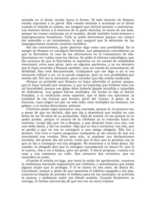 sentada en el diván viendo hacia el frente. El lado derecho de Roxana
estaba expuesto a la pared. Ella estaba sentada o acostada en el diván
cuando le estrella la cabeza, me imagino que intentó pararse o sostenerse.
Las lesiones llevan a la fractura de la parte derecha; se inicia de ese lado,
porque los trazos continúan en el maxilar, donde también tenía lesiones e
impregnaciones hemáticas. Todo se pudo determinar porque ese cráneo
fue sometido a un tratamiento, lo que aseguró que la detección de las
impregnaciones tuvieran carácter científico.
    »En las conclusiones, quise plantear algo como una posibilidad. En la
sangre de Roxana se consiguió Sertralina. Los psiquiatras coincidieron en
que la Sertralina es una de las alternativas en el tratamiento de ella.
Queríamos ver cuáles eran los efectos. Se pidió el informe toxicológico, que
dio muestra de que la Sertralina te mantiene en un estado de estabilidad
emocional, evita esos picos, pero en algunos pacientes, y yo no descarto
que le haya ocurrido a Roxana también, crea un estado de somnolencia, de
debilidad. Eso está documentado. Cualquiera que me diga a mí si esa
situación influyó o no, no lo puedo asegurar, pero es una posibilidad que
estaba allí. Por eso la mencioné, para recordar que ella estaba medicada.
    «Porque es probable que Roxana no haya advertido el primer ataque,
que la haya tomado por sorpresa, y que no esperaba que hubiese sido con
tal brutalidad; porque ese golpe debe haberla dejado aturdida e impedida
de defenderse. Los golpes fueron múltiples. De hecho lo dijo el doctor
Franklin, y lo ratificaron otros expertos, que el daño era epicráneo: la
totalidad de los huesos que forman parte del cráneo. A pesar de la
fractura, cuyo origen era por un solo lado, eran múltiples las lesiones, los
golpes; y en varias direcciones, además.
    «Chirinos jamás logró presentar una coartada, porque él, la primera vez,
a pesar de que no declaró, dijo que iba a demostrar que estaba en una
fiesta de los 50 años de su promoción. Dejó de insistir en eso porque no lo
podía probar, porque el asunto de la telefonía ya lo colocaba fuera de
contexto. Luego dijo que vio a Roxana, y que después tenía una cita, con
una bella dama, y dio un nombre. Dijo que se iba a encontrar con ella, que
se perdió y que en eso se consiguió a una amiga abogado. Ella fue y
declaró. Con tres o cuatro preguntas cualquiera se da cuenta de que era
inverosímil esa versión. Pero peor aún, si analizas sus declaraciones
iniciales, del primer día del juicio, verás que él dice que la persona con la
que se iba a conseguir era esa abogada. No menciona a la bella dama. En
cambio, la abogado dice que lo consigue casualmente en Santa Fe, que él
le cuenta, «iba a ver a fulana, pero me perdí». Y ella le propone, «vamos a la
casa y nos tomamos un café». Son entonces dos versiones, que no
coinciden en nada.
    «Cuando él estaba en fuga, que tenía la orden de aprehensión, nosotros
le estábamos haciendo seguimiento por telefonía, y pensábamos que había
alguna mujer que lo protegía. Y él se movía en esa zona, de Santa Fe,
Caurimare, porque a pesar de que mantenía el teléfono apagado y sin pila,
cometía la torpeza de prender el teléfono para oír los mensajes; se activaba
la antena, y podíamos saber por dónde andaba. Cuando finalmente se
entrega, él estaba convencido de que eso era un mero trámite.
 