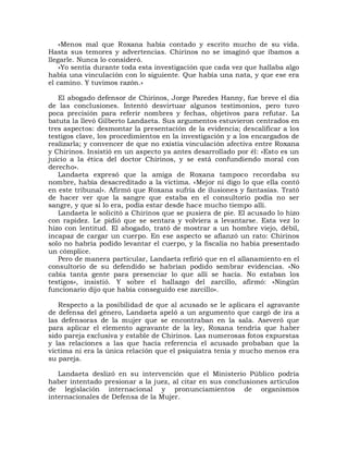 «Menos mal que Roxana había contado y escrito mucho de su vida.
Hasta sus temores y advertencias. Chirinos no se imaginó que íbamos a
llegarle. Nunca lo consideró.
    »Yo sentía durante toda esta investigación que cada vez que hallaba algo
había una vinculación con lo siguiente. Que había una nata, y que ese era
el camino. Y tuvimos razón.»

   El abogado defensor de Chirinos, Jorge Paredes Hanny, fue breve el día
de las conclusiones. Intentó desvirtuar algunos testimonios, pero tuvo
poca precisión para referir nombres y fechas, objetivos para refutar. La
batuta la llevó Gilberto Landaeta. Sus argumentos estuvieron centrados en
tres aspectos: desmontar la presentación de la evidencia; descalificar a los
testigos clave, los procedimientos en la investigación y a los encargados de
realizarla; y convencer de que no existía vinculación afectiva entre Roxana
y Chirinos. Insistió en un aspecto ya antes desarrollado por él: «Esto es un
juicio a la ética del doctor Chirinos, y se está confundiendo moral con
derecho».
   Landaeta expresó que la amiga de Roxana tampoco recordaba su
nombre, había desacreditado a la víctima. «Mejor ni digo lo que ella contó
en este tribunal». Afirmó que Roxana sufría de ilusiones y fantasías. Trató
de hacer ver que la sangre que estaba en el consultorio podía no ser
sangre, y que si lo era, podía estar desde hace mucho tiempo allí.
   Landaeta le solicitó a Chirinos que se pusiera de pie. El acusado lo hizo
con rapidez. Le pidió que se sentara y volviera a levantarse. Esta vez lo
hizo con lentitud. El abogado, trató de mostrar a un hombre viejo, débil,
incapaz de cargar un cuerpo. En ese aspecto se afianzó un rato: Chirinos
solo no habría podido levantar el cuerpo, y la fiscalía no había presentado
un cómplice.
   Pero de manera particular, Landaeta refirió que en el allanamiento en el
consultorio de su defendido se habrían podido sembrar evidencias. «No
cabía tanta gente para presenciar lo que allí se hacía. No estaban los
testigos», insistió. Y sobre el hallazgo del zarcillo, afirmó: «Ningún
funcionario dijo que había conseguido ese zarcillo».

   Respecto a la posibilidad de que al acusado se le aplicara el agravante
de defensa del género, Landaeta apeló a un argumento que cargó de ira a
las defensoras de la mujer que se encontraban en la sala. Aseveró que
para aplicar el elemento agravante de la ley, Roxana tendría que haber
sido pareja exclusiva y estable de Chirinos. Las numerosas fotos expuestas
y las relaciones a las que hacía referencia el acusado probaban que la
víctima ni era la única relación que el psiquiatra tenía y mucho menos era
su pareja.

   Landaeta deslizó en su intervención que el Ministerio Público podría
haber intentado presionar a la juez, al citar en sus conclusiones artículos
de legislación internacional y pronunciamientos de organismos
internacionales de Defensa de la Mujer.
 