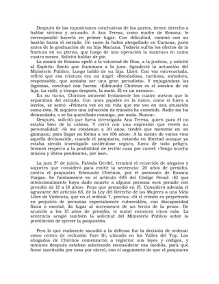 Después de las exposiciones conclusivas de las partes, tienen derecho a
hablar víctima y acusado. A Ana Teresa, como madre de Roxana, le
correspondió hacerlo en primer lugar. Con dificultad, caminó con su
bastón hasta el estrado. Un carro la había atropellado en Caracas, justo
antes de la graduación de su hija Mariana. Todavía sufría los efectos de la
fractura en su pierna, que luego de una operación la mantuvo en cama
cuatro meses. Solicitó hablar de pie.
   La mamá de Roxana apeló a la voluntad de Dios, a la justicia, y solicitó
al Espíritu Santo que iluminara a la juez. Agradeció la actuación del
Ministerio Público. Luego habló de su hija. Lloró. Con voz entrecortada,
refirió que esa criatura era un ángel: «Bondadosa, cariñosa, soñadora,
responsable, que ansiaba ser una gran periodista». Y enjugándose las
lágrimas, concluyó con fuerza: «Edmundo Chirinos es el asesino de mi
hija. La violó, y tiempo después, la mató. Él es un asesino».
   En su turno, Chirinos atravesó lentamente los cuatro metros que lo
separaban del estrado. Con unos papeles en la mano, como si fuera a
leerlos, se sentó. «Primera vez en mi vida que me veo en una situación
como ésta. Ni siquiera una infracción de tránsito he cometido. Nadie me ha
demandado, o se ha querellado conmigo, por nada. Nunca».
   Después, solicitó que fuera investigada Ana Teresa, quien para él no
estaba bien de la cabeza. Y cerró con una expresión que reveló su
personalidad: «Si me condenan a 30 años, tendré que meterme en un
gimnasio, para llegar en forma a los l06 años». A la mente de varios vino
aquella declaración, cuando el psiquiatra, estando en libertad aunque ya
estaba siendo investigado sintiéndose seguro, fuera de todo peligro,
bromeó respecto a la posibilidad de recibir casa por cárcel: «Tengo mucha
música y libros pendientes, por leer».

    La juez 5º de juicio, Fabiola Gerdel, terminó el recorrido de alegatos y
soportes que consideró para emitir la sentencia: 20 años de presidio,
contra el psiquiatra Edmundo Chirinos, por el asesinato de Roxana
Vargas. Se fundamentó en el artículo 405 del Código Penal: «El que
intencionalmente haya dado muerte a alguna persona será penado con
presidio de l2 a l8 años». Pena que promedió en l5. Consideró además el
agravante del artículo 65, de la Ley del Derecho de las Mujeres a una Vida
Libre de Violencia, que en el ordinal 7, precisa: «Si el crimen es perpetrado
en perjuicio de personas especialmente vulnerables, con discapacidad
física o mental, da lugar al incremento de un tercio de la pena». De
acuerdo a los l5 años de presidio, le sumó entonces cinco más. La
sentencia acogió también la solicitud del Ministerio Público sobre la
prohibición de ejercer la psiquiatría.

   Pero lo que realmente sacudió a la defensa fue la decisión de ordenar
como centro de reclusión Yare III, ubicado en los Valles del Tuy. Los
abogados de Chirinos comenzaron a registrar sus leyes y códigos, y
minutos después estaban solicitando reconsiderar esa medida, para que
fuese sustituida por casa por cárcel, con el argumento de que el psiquiatra
 